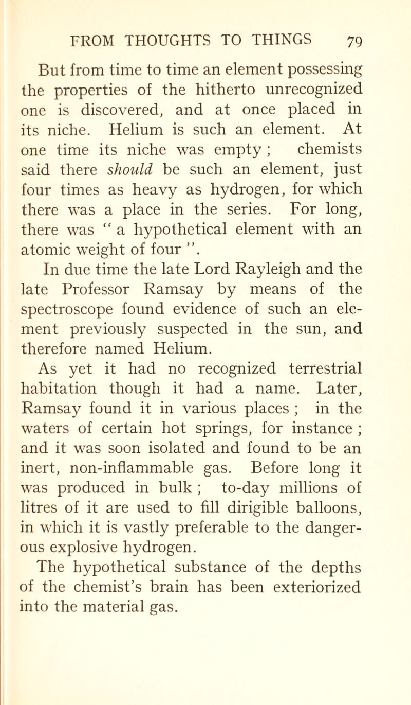 But from time to time an element possessing the properties of the hitherto unrecognized one is discovered, and at once placed in its niche. Helium is such an element. At one time its niche was empty ; chemists said there should be such an element, just four times as heavy as hydrogen, for which there was a place in the series. For long, there was “ a hypothetical element with an atomic weight of four ”. In due time the late Lord Rayleigh and the late Professor Ramsay by means of the spectroscope found evidence of such an ele¬ ment previously suspected in the sun, and therefore named Helium. As yet it had no recognized terrestrial habitation though it had a name. Later, Ramsay found it in various places ; in the waters of certain hot springs, for instance ; and it was soon isolated and found to be an inert, non-inflammable gas. Before long it was produced in bulk ; to-day millions of litres of it are used to fill dirigible balloons, in which it is vastly preferable to the danger¬ ous explosive hydrogen. The hypothetical substance of the depths of the chemist’s brain has been exteriorized into the material gas.