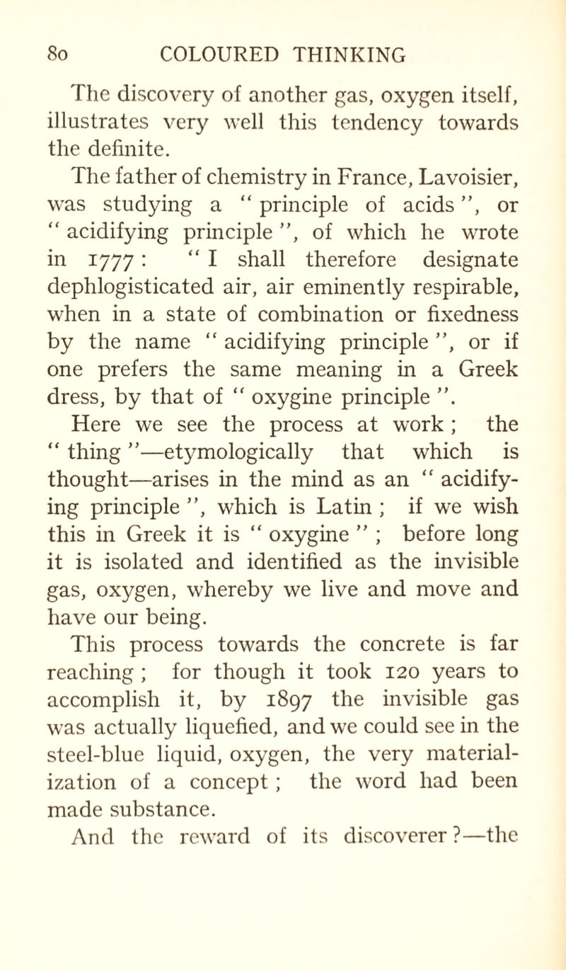 The discovery of another gas, oxygen itself, illustrates very well this tendency towards the definite. The father of chemistry in France, Lavoisier, was studying a “ principle of acids ”, or ” acidifying principle ”, of which he wrote in 1777: “I shall therefore designate dephlogisticated air, air eminently respirable, when in a state of combination or fixedness by the name ” acidifying principle ”, or if one prefers the same meaning in a Greek dress, by that of “ oxygine principle ”. Here we see the process at work ; the “ thing ”—etymologically that which is thought—arises in the mind as an ” acidify¬ ing principle ”, which is Latin ; if we wish this in Greek it is ” oxygine ” ; before long it is isolated and identified as the invisible gas, oxygen, whereby we live and move and have our being. This process towards the concrete is far reaching ; for though it took 120 years to accomplish it, by 1897 the invisible gas was actually liquefied, and we could see in the steel-blue liquid, oxygen, the very material¬ ization of a concept; the word had been made substance. And the reward of its discoverer?—the