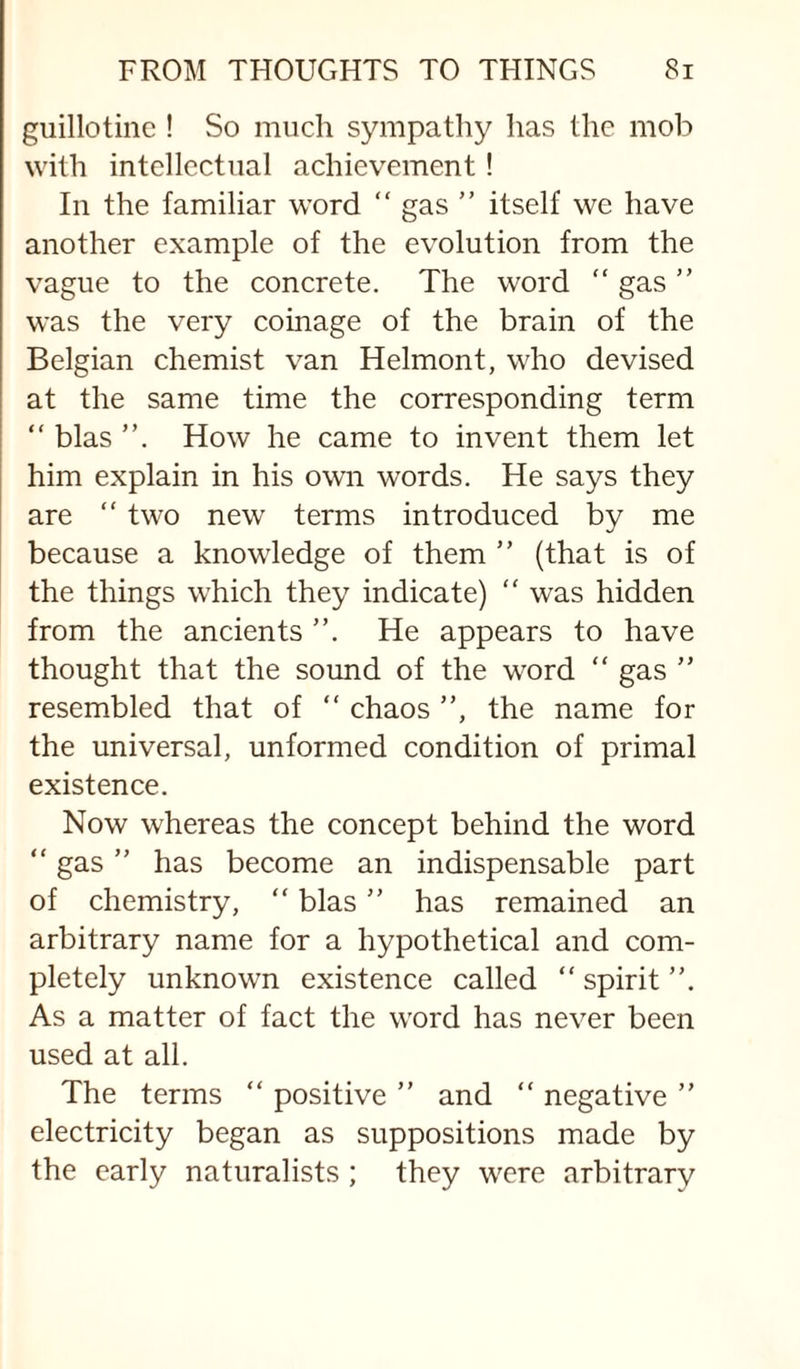 guillotine ! So much sympathy has the mob with intellectual achievement! In the familiar word “ gas ” itself we have another example of the evolution from the vague to the concrete. The word “ gas ” was the very coinage of the brain of the Belgian chemist van Helmont, who devised at the same time the corresponding term “ bias How he came to invent them let him explain in his own words. He says they are “ two new terms introduced by me because a knowledge of them ” (that is of the things which they indicate) “ was hidden from the ancients He appears to have thought that the sound of the word “ gas ” resembled that of “ chaos ”, the name for the universal, unformed condition of primal existence. Now whereas the concept behind the word “ gas ” has become an indispensable part of chemistry, “ bias ” has remained an arbitrary name for a hypothetical and com¬ pletely unknown existence called “ spirit ”. As a matter of fact the word has never been used at all. The terms “ positive ” and “ negative ” electricity began as suppositions made by the early naturalists ; they were arbitrary