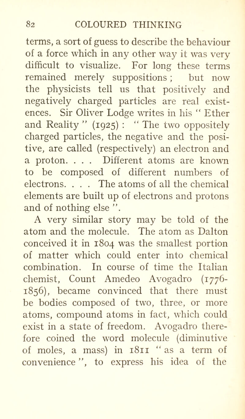 terms, a sort of guess to describe the behaviour of a force which in any other way it was very difficult to visualize. For long these terms remained merely suppositions; but now the physicists tell us that positively and negatively charged particles are real exist¬ ences. Sir Oliver Lodge writes in his “ Ether and Reality ” (1925) : “ The two oppositely charged particles, the negative and the posi¬ tive, are called (respectively) an electron and a proton. . . . Different atoms are known to be composed of different numbers of electrons. . . . The atoms of all the chemical elements are built up of electrons and protons and of nothing else ”. A very similar story may be told of the atom and the molecule. The atom as Dalton conceived it in 1804 was the smallest portion of matter which could enter into chemical combination. In course of time the Italian chemist, Count Amedeo Avogadro (1776- 1856), became convinced that there must be bodies composed of two, three, or more atoms, compound atoms in fact, which could exist in a state of freedom. Avogadro there¬ fore coined the word molecule (diminutive of moles, a mass) in 1811 “as a term of convenience ”, to express his idea of the