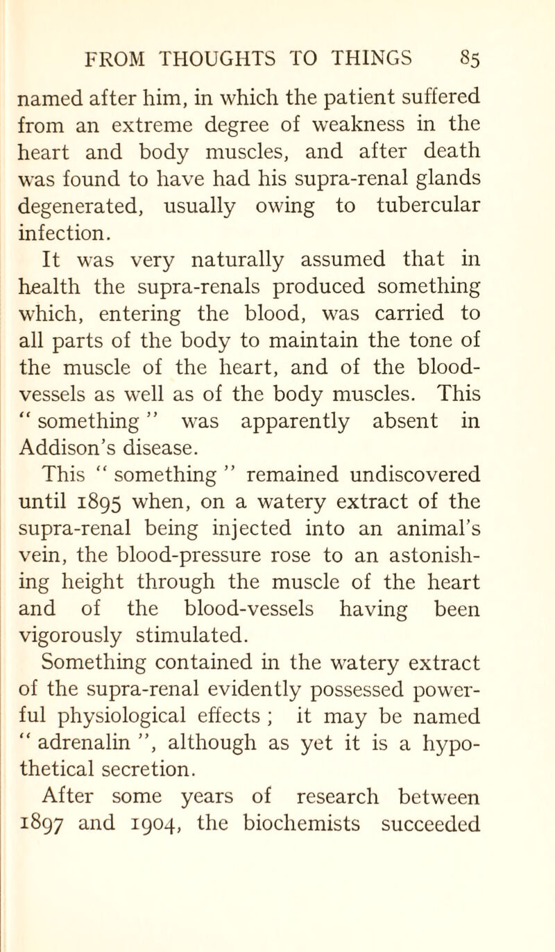 named after him, in which the patient suffered from an extreme degree of weakness in the heart and body muscles, and after death was found to have had his supra-renal glands degenerated, usually owing to tubercular infection. It was very naturally assumed that in health the supra-renals produced something which, entering the blood, was carried to all parts of the body to maintain the tone of the muscle of the heart, and of the blood¬ vessels as well as of the body muscles. This “ something ” was apparently absent in Addison’s disease. This “ something ” remained undiscovered until 1895 when, on a watery extract of the supra-renal being injected into an animal’s vein, the blood-pressure rose to an astonish¬ ing height through the muscle of the heart and of the blood-vessels having been vigorously stimulated. Something contained in the watery extract of the supra-renal evidently possessed power¬ ful physiological effects ; it may be named “ adrenalin ”, although as yet it is a hypo¬ thetical secretion. After some years of research between 1897 and 1904, the biochemists succeeded