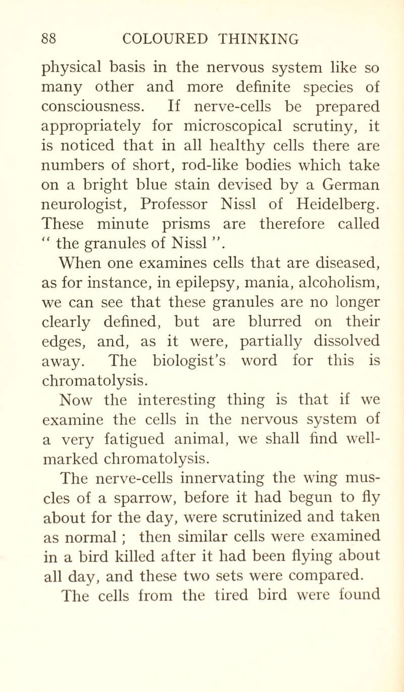 physical basis in the nervous system like so many other and more definite species of consciousness. If nerve-cells be prepared appropriately for microscopical scrutiny, it is noticed that in all healthy cells there are numbers of short, rod-like bodies which take on a bright blue stain devised by a German neurologist. Professor Nissl of Heidelberg. These minute prisms are therefore called “ the granules of Nissl ”, When one examines cells that are diseased, as for instance, in epilepsy, mania, alcoholism, we can see that these granules are no longer clearly defined, but are blurred on their edges, and, as it were, partially dissolved away. The biologist’s word for this is chromatolysis. Now the interesting thing is that if we examine the cells in the nervous system of a very fatigued animal, we shall find well- marked chromatolysis. The nerve-cells innervating the wing mus¬ cles of a sparrow, before it had begun to fly about for the day, were scrutinized and taken as normal; then similar cells were examined in a bird killed after it had been flying about all day, and these two sets were compared. The cells from the tired bird were found