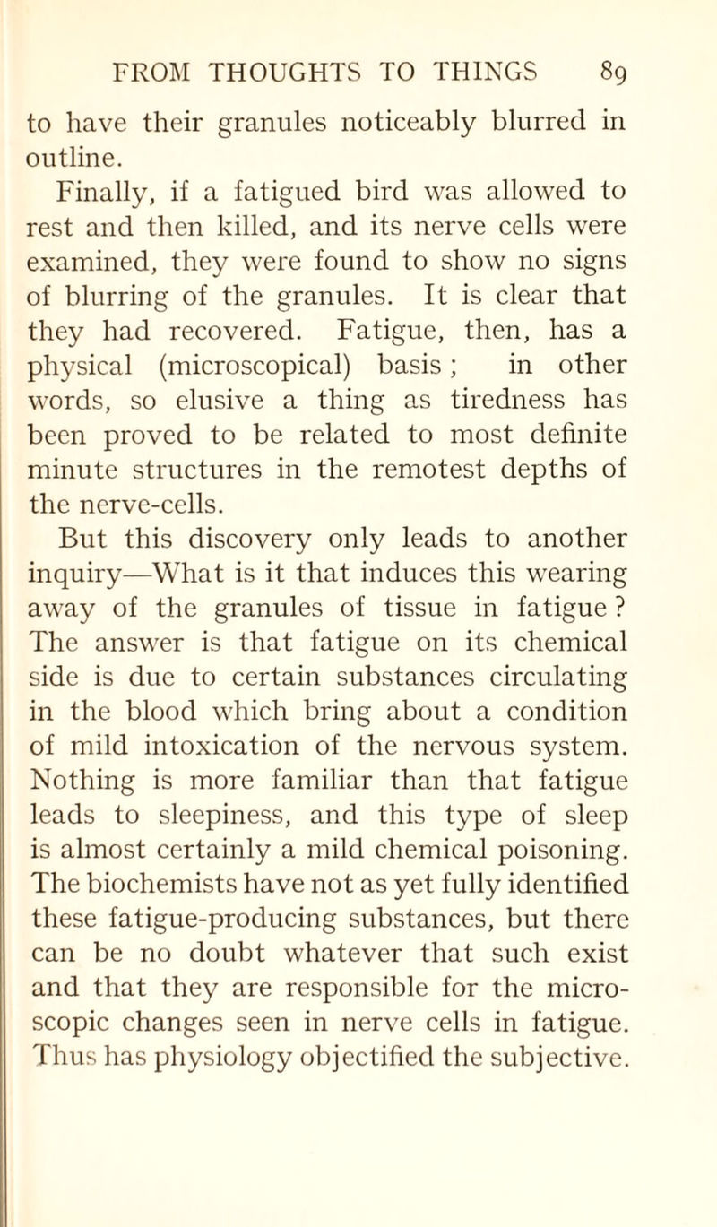 to have their granules noticeably blurred in outline. Finally, if a fatigued bird was allowed to rest and then killed, and its nerve cells were examined, they were found to show no signs of blurring of the granules. It is clear that they had recovered. Fatigue, then, has a physical (microscopical) basis; in other words, so elusive a thing as tiredness has been proved to be related to most definite minute structures in the remotest depths of the nerve-cells. But this discovery only leads to another inquiry—What is it that induces this wearing away of the granules of tissue in fatigue ? The answer is that fatigue on its chemical side is due to certain substances circulating in the blood which bring about a condition of mild intoxication of the nervous system. Nothing is more familiar than that fatigue leads to sleepiness, and this type of sleep is almost certainly a mild chemical poisoning. The biochemists have not as yet fully identified these fatigue-producing substances, but there can be no doubt whatever that such exist and that they are responsible for the micro¬ scopic changes seen in nerve cells in fatigue. Thus has physiology objectified the subjective.