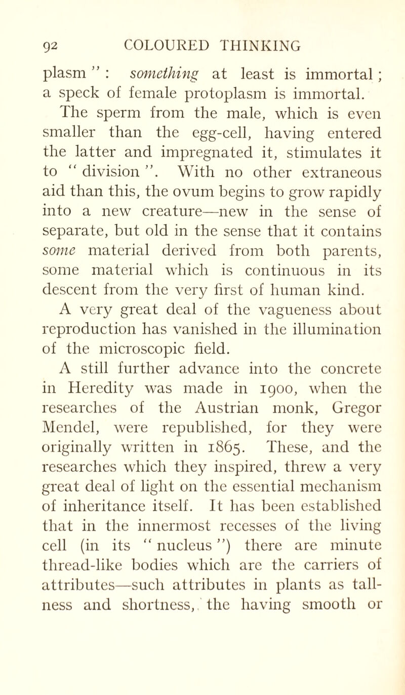 plasm ” : something at least is immortal; a speck of female protoplasm is immortal. The sperm from the male, which is even smaller than the egg-cell, having entered the latter and impregnated it, stimulates it to “ division With no other extraneous aid than this, the ovum begins to grow rapidly into a new creature—new in the sense of separate, but old in the sense that it contains some material derived from both parents, some material which is continuous in its descent from the very first of human kind. A very great deal of the vagueness about reproduction has vanished in the illumination of the microscopic field. A still further advance into the concrete in Heredity was made in 1900, when the researches of the Austrian monk, Gregor Mendel, were republished, for they were originally written in 1865. These, and the researches which they inspired, threw a very great deal of light on the essential mechanism of inheritance itself. It has been established that in the innermost recesses of the living cell (in its “ nucleus'’) there are minute thread-like bodies which arc the carriers of attributes—such attributes in plants as tall¬ ness and shortness, the having smooth or
