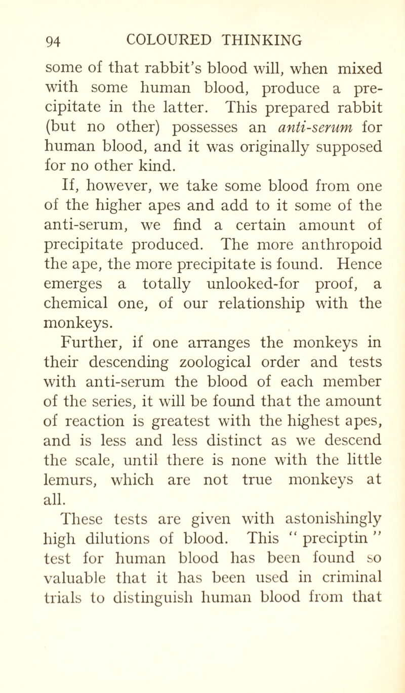 some of that rabbit’s blood will, when mixed with some human blood, produce a pre¬ cipitate in the latter. This prepared rabbit (but no other) possesses an anti-serum for human blood, and it was originally supposed for no other kind. If, however, we take some blood from one of the higher apes and add to it some of the anti-serum, we find a certain amount of precipitate produced. The more anthropoid the ape, the more precipitate is found. Hence emerges a totally unlooked-for proof, a chemical one, of our relationship with the monkeys. Further, if one arranges the monkeys in their descending zoological order and tests with anti-serum the blood of each member of the series, it will be found that the amount of reaction is greatest with the highest apes, and is less and less distinct as we descend the scale, until there is none with the little lemurs, which are not true monkeys at all. These tests are given with astonishingly high dilutions of blood. This  preciptin  test for human blood has been found so valuable that it has been used in criminal trials to distinguish human blood from that