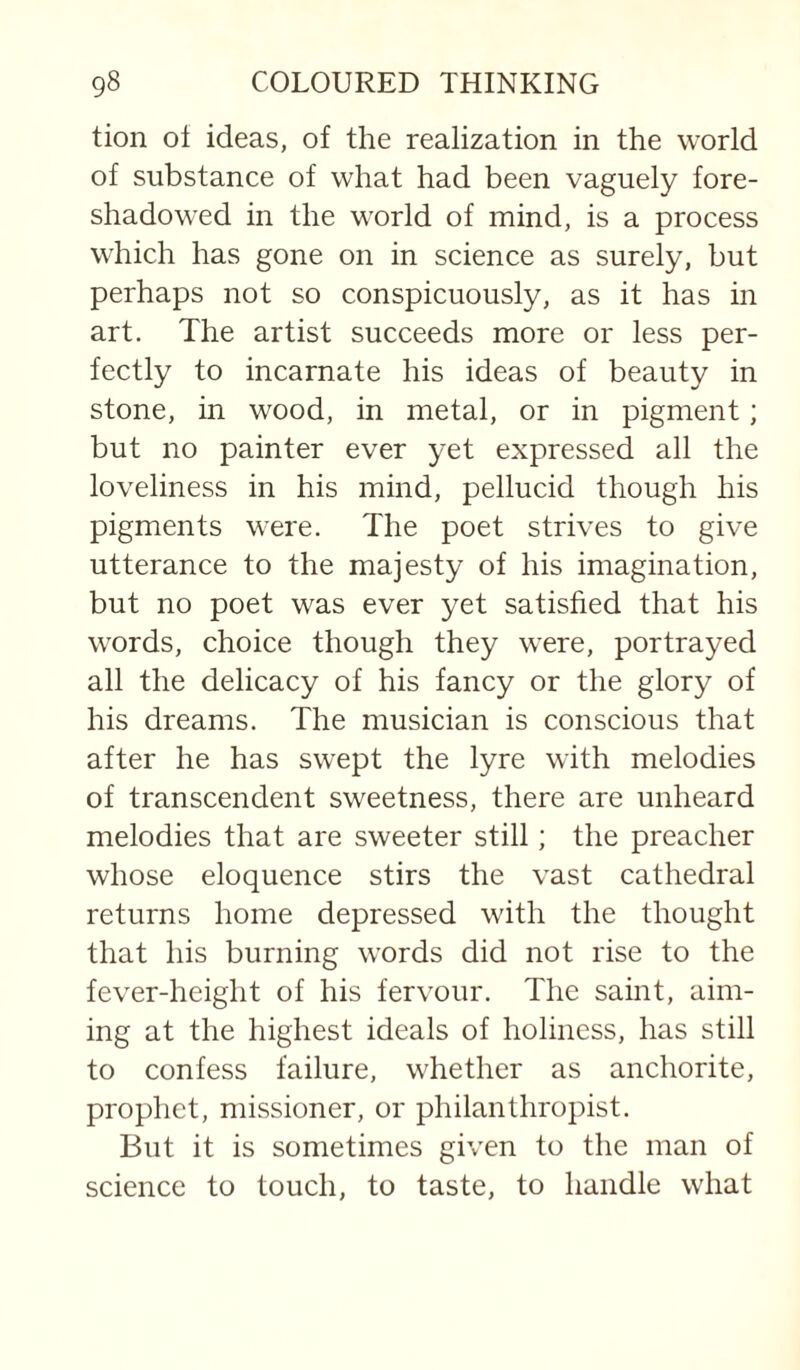 tion ol ideas, of the realization in the world of substance of what had been vaguely fore¬ shadowed in the world of mind, is a process which has gone on in science as surely, but perhaps not so conspicuously, as it has in art. The artist succeeds more or less per¬ fectly to incarnate his ideas of beauty in stone, in wood, in metal, or in pigment; but no painter ever yet expressed all the loveliness in his mind, pellucid though his pigments were. The poet strives to give utterance to the majesty of his imagination, but no poet was ever yet satisfied that his words, choice though they were, portrayed all the delicacy of his fancy or the glory of his dreams. The musician is conscious that after he has swept the lyre with melodies of transcendent sweetness, there are unheard melodies that are sweeter still; the preacher whose eloquence stirs the vast cathedral returns home depressed with the thought that his burning words did not rise to the fever-height of his fervour. The saint, aim¬ ing at the highest ideals of holiness, has still to confess failure, whether as anchorite, prophet, missioner, or philanthropist. But it is sometimes given to the man of science to touch, to taste, to handle what