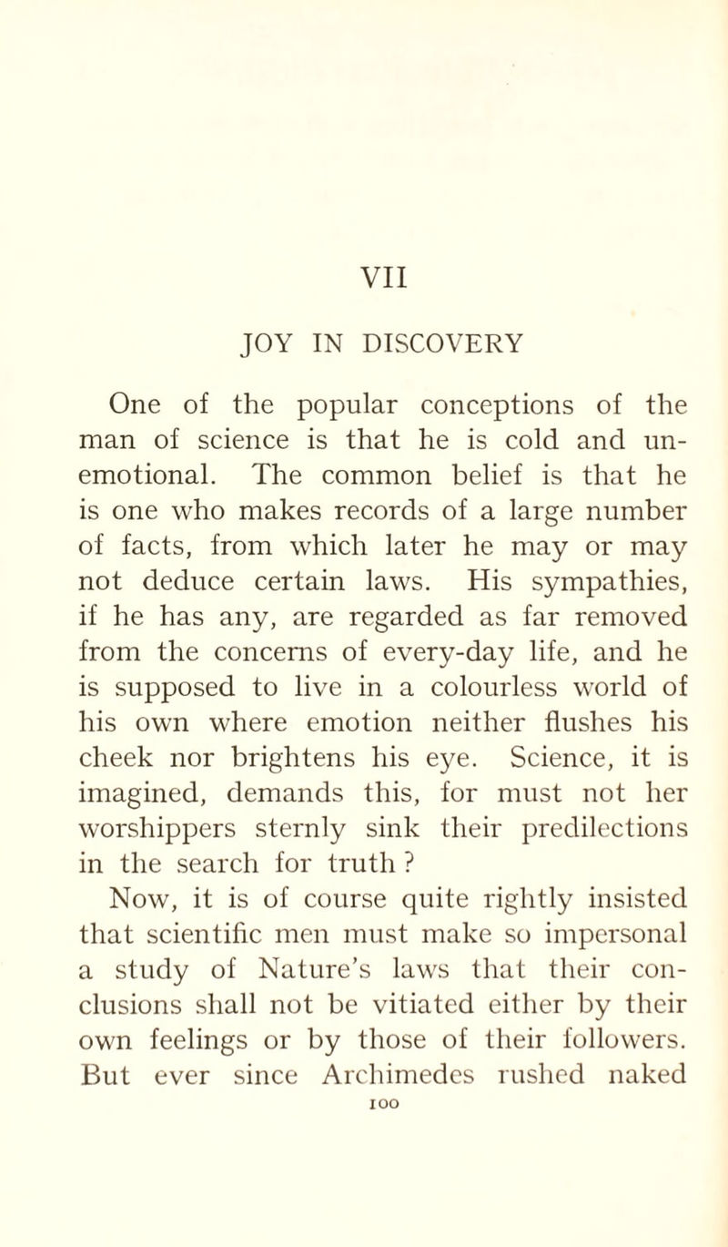 VII JOY IN DISCOVERY One of the popular conceptions of the man of science is that he is cold and un¬ emotional. The common belief is that he is one who makes records of a large number of facts, from which later he may or may not deduce certain laws. His sympathies, if he has any, are regarded as far removed from the concerns of every-day life, and he is supposed to live in a colourless world of his own where emotion neither flushes his cheek nor brightens his eye. Science, it is imagined, demands this, for must not her worshippers sternly sink their predilections in the search for truth ? Now, it is of course quite rightly insisted that scientific men must make so impersonal a study of Nature’s laws that their con¬ clusions shall not be vitiated either by their own feelings or by those of their followers. But ever since Archimedes rushed naked lOO