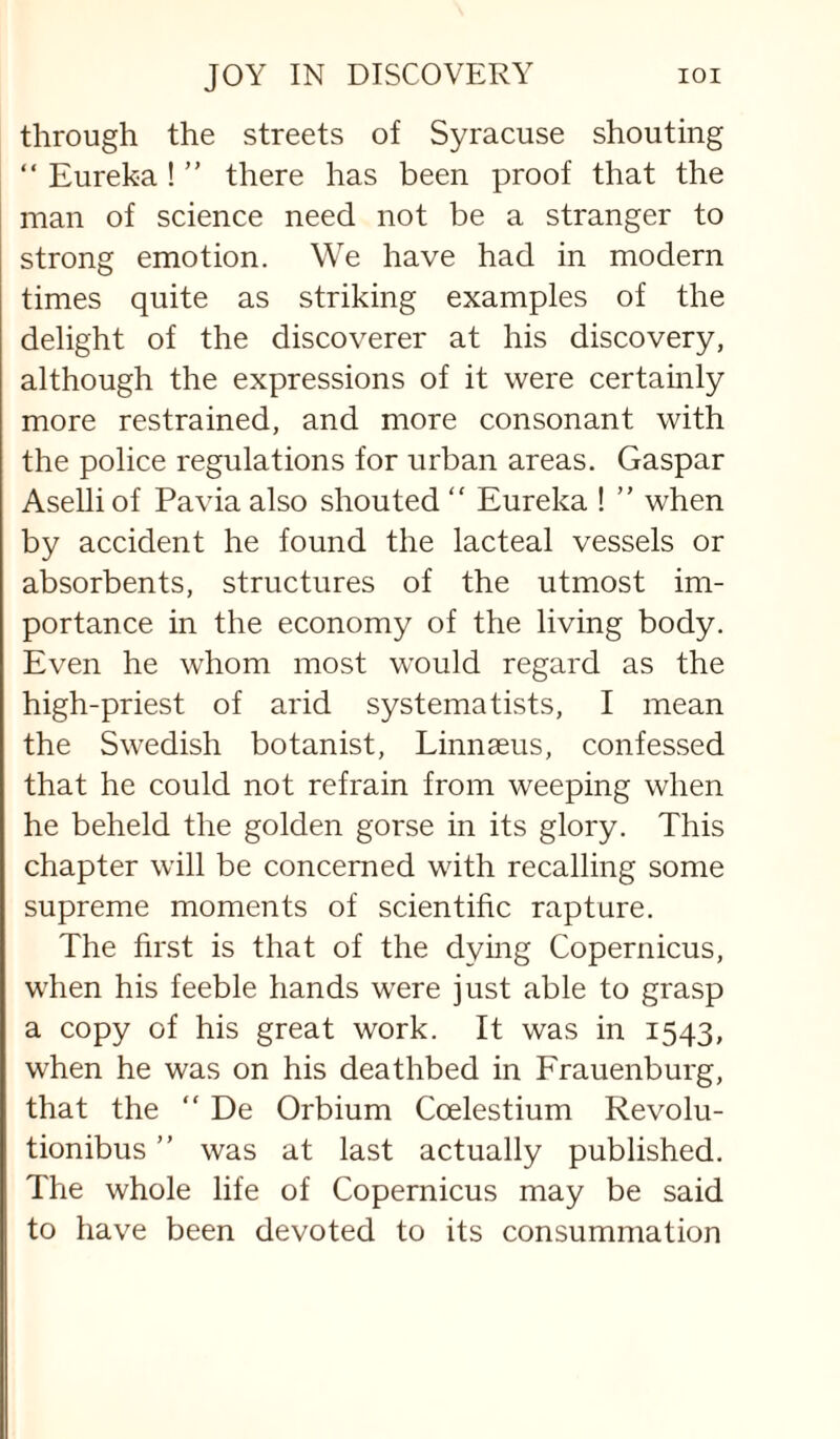 through the streets of Syracuse shouting “ Eureka ! ” there has been proof that the man of science need not be a stranger to strong emotion. We have had in modern times quite as striking examples of the delight of the discoverer at his discovery, although the expressions of it were certainly more restrained, and more consonant with the police regulations for urban areas. Caspar Aselliof Pavia also shouted “ Eureka ! ” when by accident he found the lacteal vessels or absorbents, structures of the utmost im¬ portance in the economy of the living body. Even he whom most would regard as the high-priest of arid systematists, I mean the Swedish botanist, Linnaeus, confessed that he could not refrain from weeping when he beheld the golden gorse in its glory. This chapter will be concerned with recalling some supreme moments of scientific rapture. The first is that of the dying Copernicus, when his feeble hands were just able to grasp a copy of his great work. It was in 1543, when he was on his deathbed in Frauenburg, that the “ De Orbium Coelestium Revolu- tionibus ” was at last actually published. The whole life of Copernicus may be said to have been devoted to its consummation