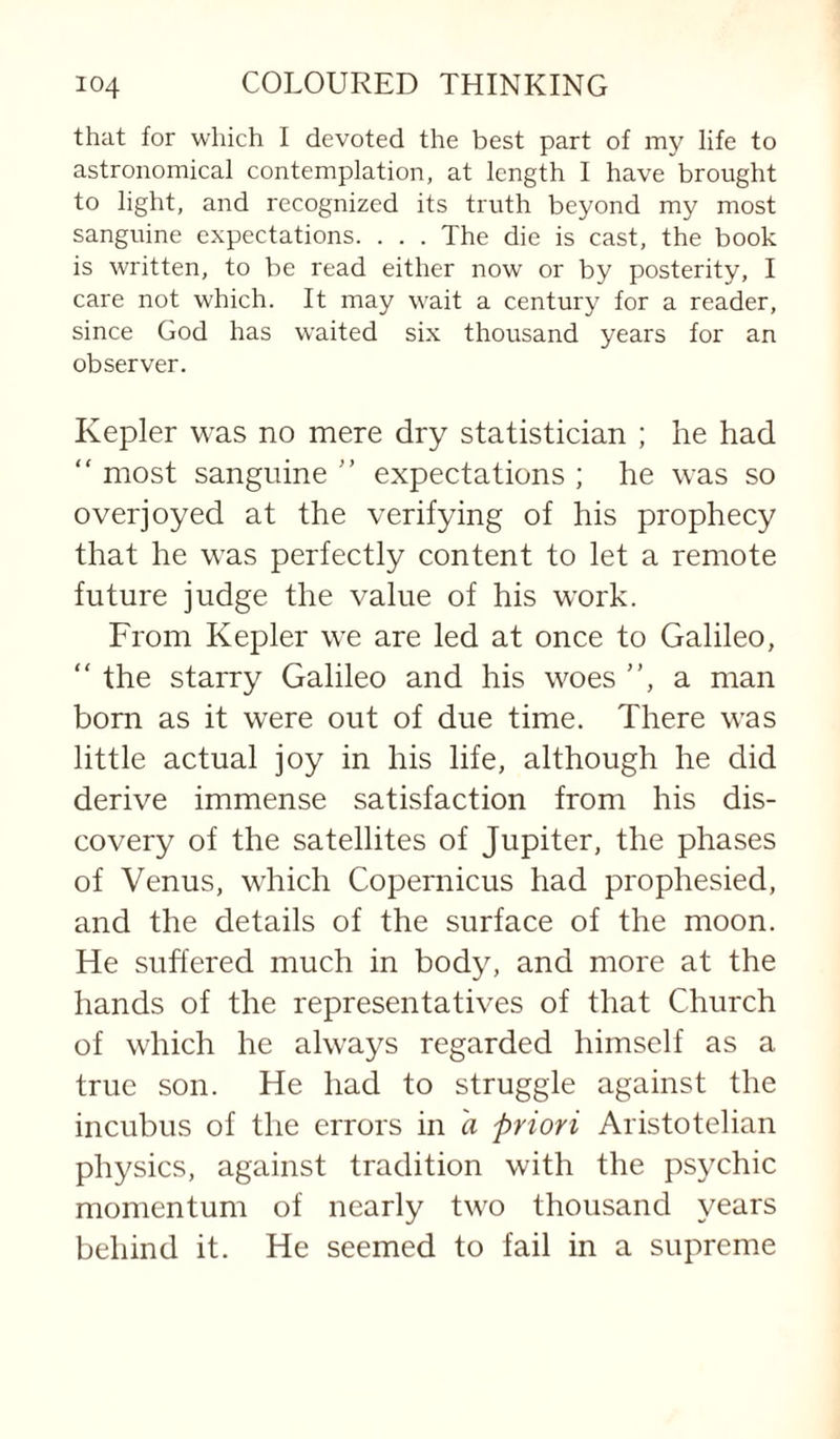 that for which I devoted the best part of my life to astronomical contemplation, at length I have brought to light, and recognized its truth beyond my most sanguine expectations. . . . The die is cast, the book is written, to be read either now or by posterity, I care not which. It may wait a century for a reader, since God has waited six thousand years for an observer. Kepler was no mere dry statistician ; he had “ most sanguine ” expectations ; he was so overjoyed at the verifying of his prophecy that he was perfectly content to let a remote future judge the value of his work. From Kepler we are led at once to Galileo, “ the starry Galileo and his woes ”, a man born as it were out of due time. There was little actual joy in his life, although he did derive immense satisfaction from his dis¬ covery of the satellites of Jupiter, the phases of Venus, which Copernicus had prophesied, and the details of the surface of the moon. He suffered much in body, and more at the hands of the representatives of that Church of which he always regarded himself as a true son. He had to struggle against the incubus of the errors in a priori Aristotelian physics, against tradition with the psychic momentum of nearly two thousand years behind it. He seemed to fail in a supreme