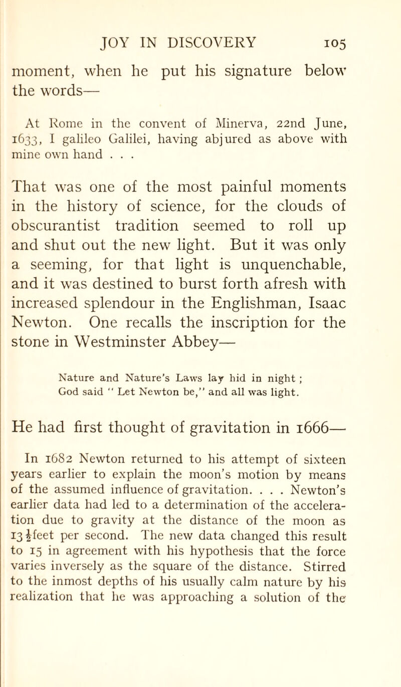 moment, when he put his signature below the words— At Rome in the convent of Minerva, 22nd June, 1633, I galileo Galilei, having abjured as above with mine own hand . . . That was one of the most painful moments in the history of science, for the clouds of obscurantist tradition seemed to roll up and shut out the new light. But it was only a seeming, for that light is unquenchable, and it was destined to burst forth afresh with increased splendour in the Englishman, Isaac Newton. One recalls the inscription for the stone in Westminster Abbey— Nature and Nature's Laws lay hid in night ; God said “ Let Newton be,” and all was light. He had first thought of gravitation in 1666—• In 1682 Newton returned to his attempt of sixteen years earlier to explain the moon's motion by means of the assumed influence of gravitation. . . . Newton’s earlier data had led to a determination of the accelera¬ tion due to gravity at the distance of the moon as I3|feet per second. The new data changed this result to 15 in agreement with his hypothesis that the force varies inversely as the square of the distance. Stirred to the inmost depths of his usually calm nature by his realization that he was approaching a solution of the