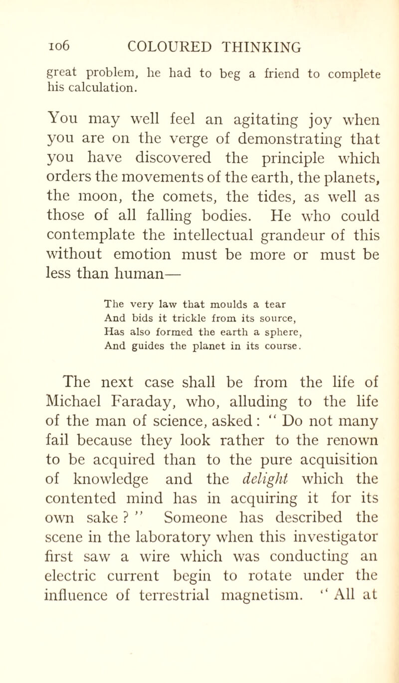 great problem, he had to beg a friend to complete his calculation. You may well feel an agitating joy when you are on the verge of demonstrating that you have discovered the principle which orders the movements of the earth, the planets, the moon, the comets, the tides, as w^ell as those of all falling bodies. He who could contemplate the intellectual grandeur of this without emotion must be more or must be less than human— The very law that moulds a tear And bids it trickle from its source, Has also formed the earth a sphere, And guides the planet in its course. The next case shall be from the life of Michael Faraday, who, alluding to the life of the man of science, asked: “ Do not many fail because they look rather to the renown to be acquired than to the pure acquisition of knowledge and the delight which the contented mind has in acquiring it for its own sake ? ” Someone has described the scene in the laboratory when this investigator first saw a wire which was conducting an electric current begin to rotate under the influence of terrestrial magnetism. ‘‘ All at