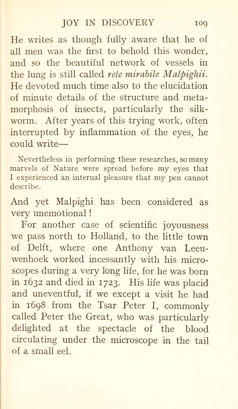 He writes as thoiigli fully aware that he of all men was the first to behold this wonder, and so the beautiful network of vessels in the lung is still called rete mirahile Malpighii. He devoted much time also to the elucidation of minute details of the structure and meta¬ morphosis of insects, particularly the silk¬ worm. After years of this trying work, often interrupted by inflammation of the eyes, he could write— Nevertheless in performing these researches, so many marvels of Nature were spread before my eyes that I experienced an internal pleasure that my pen cannot describe. And yet Malpighi has been considered as very unemotional ! For another case of scientific joyousness we pass north to Holland, to the little town of Delft, where one Anthony van Leeu¬ wenhoek worked incessantly with his micro¬ scopes during a very long life, for he was born in 1632 and died in 1723. His life was placid and uneventful, if we except a visit he had in 1698 from the Tsar Peter I, commonly called Peter the Great, who was particularly delighted at the spectacle of the blood circulating under the microscope in the tail of a small eel.