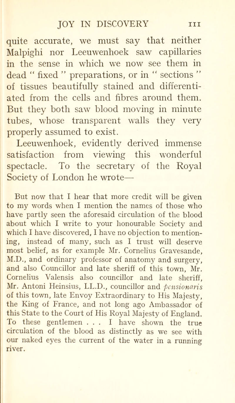 quite accurate, we must say that neither Malpighi nor Leeuwenhoek saw capillaries in the sense in which we now see them in dead “ fixed ” preparations, or in “ sections ” of tissues beautifully stained and differenti¬ ated from the cells and fibres around them. But they both saw blood moving in minute tubes, whose transparent walls they very properly assumed to exist. Leeuwenhoek, evidently derived immense satisfaction from viewing this wonderful spectacle. To the secretary of the Royal Society of London he wrote— But now that I hear that more credit will be given to my words when I mention the names of those who have partly seen the aforesaid circulation of the blood about which I write to your honourable Society and which I have discovered, I have no objection to mention¬ ing, instead of many, sv;ch as I trust will deserve most belief, as for example Mr. Cornelius Gravesande, M.D., and ordinary professor of anatomy and surgery, and also Councillor and late sheriff of this town, Mr. Cornelius Valensis also councillor and late sheriff, Mr. Antoni Heinsius, LL.D., councillor and pcnsionaris of this town, late Envoy Extraordinary to His Majesty, the King of France, and not long ago Ambassador of this State to the Court of His Royal Majesty of England. To these gentlemen ... I have shown the true circulation of the blood as distinctly as we see with our naked eyes the current of the water in a running river.