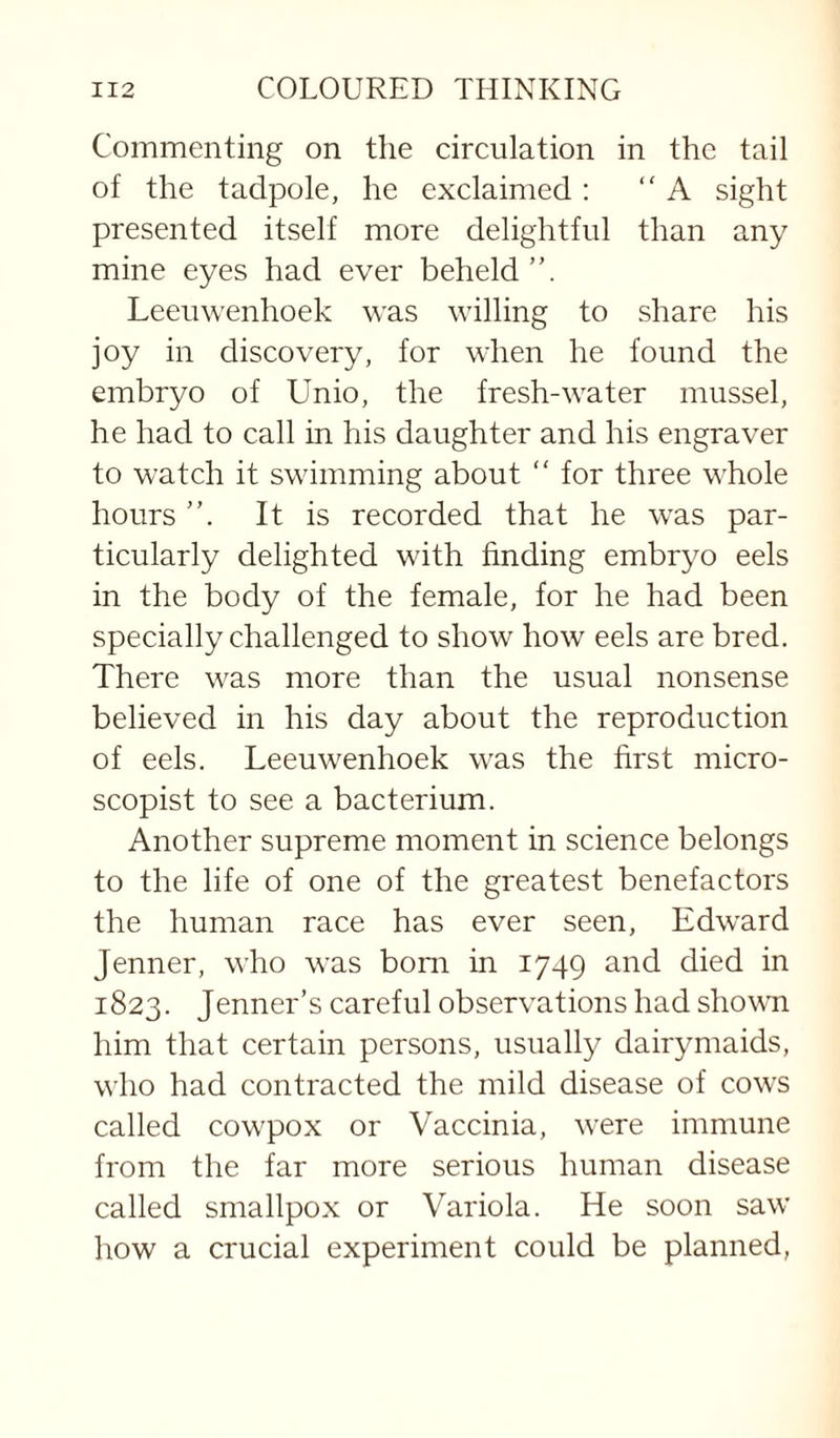 Commenting on the circulation in the tail of the tadpole, he exclaimed : “A sight presented itself more delightful than any mine eyes had ever beheld”. Leeuwenhoek was willing to share his joy in discovery, for when he found the embryo of Unio, the fresh-water mussel, he had to call in his daughter and his engraver to watch it swimming about “ for three whole hours It is recorded that he was par¬ ticularly delighted with finding embryo eels in the body of the female, for he had been specially challenged to show how eels are bred. There was more than the usual nonsense believed in his day about the reproduction of eels. Leeuwenhoek was the first micro- scopist to see a bacterium. Another supreme moment in science belongs to the life of one of the greatest benefactors the human race has ever seen, Edward Jenner, who was bom in 1749 and died in 1823. Jenner’s careful observations had shown him that certain persons, usually dairymaids, who had contracted the mild disease of cows called cowpox or Vaccinia, were immune from the far more serious human disease called smallpox or Variola. He soon saw how a crucial experiment could be planned,