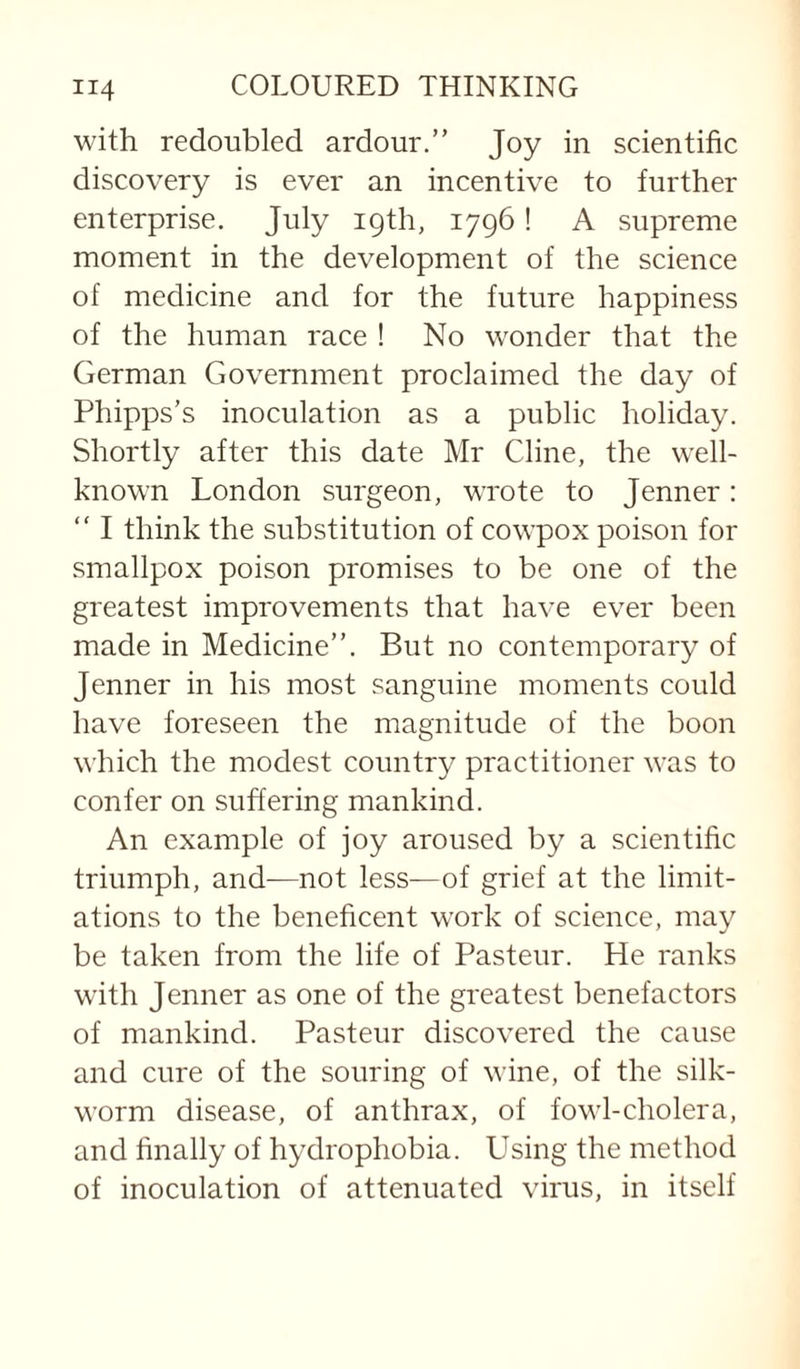 with redoubled ardour.” Joy in scientific discovery is ever an incentive to further enterprise. July 19th, 1796! A supreme moment in the development of the science of medicine and for the future happiness of the human race ! No wonder that the German Government proclaimed the day of Phipps’s inoculation as a public holiday. Shortly after this date Mr Cline, the well- known London surgeon, wrote to Jenner : ” I think the substitution of cowpox poison for smallpox poison promises to be one of the greatest improvements that have ever been made in Medicine”. But no contemporary of Jenner in his most sanguine moments could have foreseen the magnitude of the boon which the modest country practitioner was to confer on suffering mankind. An example of joy aroused by a scientific triumph, and—not less—of grief at the limit¬ ations to the beneficent work of science, may be taken from the life of Pasteur. He ranks with Jenner as one of the greatest benefactors of mankind. Pasteur discovered the cause and cure of the souring of wine, of the silk¬ worm disease, of anthrax, of fowl-cholera, and finally of hydrophobia. Using the method of inoculation of attenuated virus, in itself