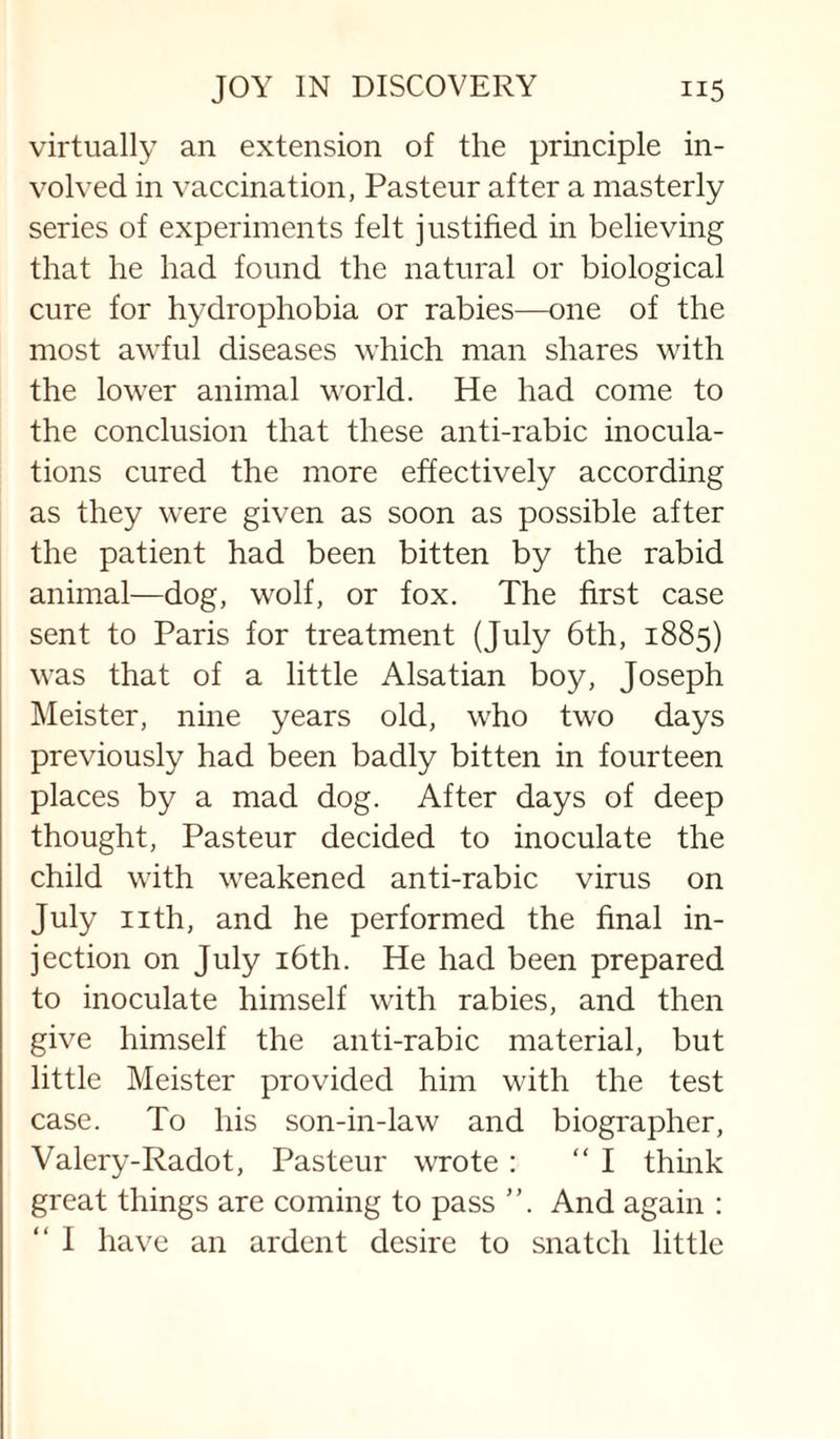 virtually an extension of the principle in¬ volved in vaccination, Pasteur after a masterly series of experiments felt justified in believing that he had found the natural or biological cure for hydrophobia or rabies—one of the most awful diseases which man shares with the lower animal world. He had come to the conclusion that these anti-rabic inocula¬ tions cured the more effectively according as they were given as soon as possible after the patient had been bitten by the rabid animal—dog, wolf, or fox. The first case sent to Paris for treatment (July 6th, 1885) was that of a little Alsatian boy, Joseph Meister, nine years old, who two days previously had been badly bitten in fourteen places by a mad dog. After days of deep thought, Pasteur decided to inoculate the child with weakened anti-rabic virus on July nth, and he performed the final in¬ jection on July i6th. He had been prepared to inoculate himself with rabies, and then give himself the anti-rabic material, but little Meister provided him with the test case. To his son-in-law and biographer, Valery-Radot, Pasteur wrote: “I thmk great things are coming to pass ”. And again : “ 1 have an ardent desire to snatch little