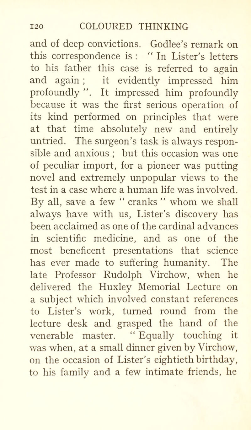 and of deep convictions. Godlee’s remark on this correspondence is : “In Lister’s letters to his father this case is referred to again and again ; it evidently impressed him profoundly It impressed him profoundly because it was the first serious operation of its kind performed on principles that were at that time absolutely new and entirely untried. The surgeon’s task is always respon¬ sible and anxious ; but this occasion was one of peculiar import, for a pioneer was putting novel and extremely unpopular views to the test in a case where a human life was involved. By all, save a few “ cranks ” whom we shall always have with us. Lister’s discovery has been acclaimed as one of the cardinal advances in scientific medicine, and as one of the most beneficent presentations that science has ever made to suffering humanity. The late Professor Rudolph Virchow, when he delivered the Huxley Memorial Lecture on a subject which involved constant references to Lister’s work, turned round from the lecture desk and grasped the hand of the venerable master. “ Equally touching it was when, at a small dinner given by Virchow, on the occasion of Lister’s eightieth birthday, to his family and a few intimate friends, he