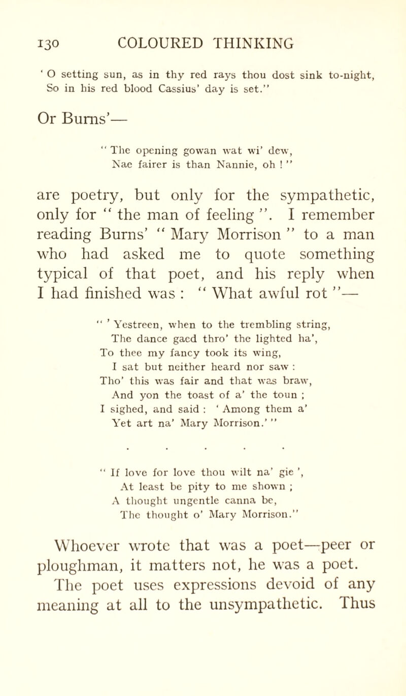 ‘ O setting sun, as in thy red rays thou dost sink to-night, So in his red blood Cassius’ day is set.” Or Bums’— “ The opening gowan wat wi’ dew, Nac fairer is than Nannie, oh ! ” are poetry, but only for the sympathetic, only for “ the man of feeling I remember reading Burns’ “ Mary Morrison ” to a man who had asked me to quote something typical of that poet, and his reply when I had finished was : “ What awful rot ”— ” ’ Yestreen, when to the trembling string. The dance gacd thro’ the lighted ha’. To thee my fancy took its wing, I sat but neither heard nor saw : Tho’ this was fair and that was braw. And yon the toast of a’ the toun ; I sighed, and said : ‘ Among them a’ Yet art na’ Mary Morrison.’ ” ‘‘ If love for love thou wilt na’ gie ’, At least be pity to me shown ; A tliought ungentle canna be. The thought o’ Mary Morrison.” Whoever wrote that was a poet—peer or ploughman, it matters not, he was a poet. The poet uses expressions devoid of any meaning at all to the unsympathetic. Thus