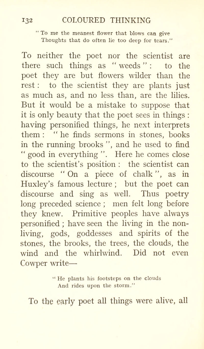 ‘‘ To me the meanest flower that blows can give Thoughts that do often lie too deep for tears.” To neither the poet nor the scientist are there such things as “ weeds ” : to the poet they are but flowers wilder than the rest: to the scientist they are plants just as much as, and no less than, are the lilies. But it would be a mistake to suppose that it is only beauty that the poet sees in things : having personified things, he next interprets them : “he finds sermons in stones, books in the running brooks and he used to find “ good in everything Here he comes close to the scientist's position : the scientist can discourse “ On a piece of chalk, as in Huxley’s famous lecture ; but the poet can discourse and sing as well. Thus poetry long preceded science ; men felt long before they knew. Primitive peoples have always personified ; have seen the living in the non¬ living, gods, goddesses and spirits of the stones, the brooks, the trees, the clouds, the wind and the whirlwind. Did not even Cowper write— ” He plants his footsteps on the clouds And rides upon the storm.” To the early poet all things were alive, all