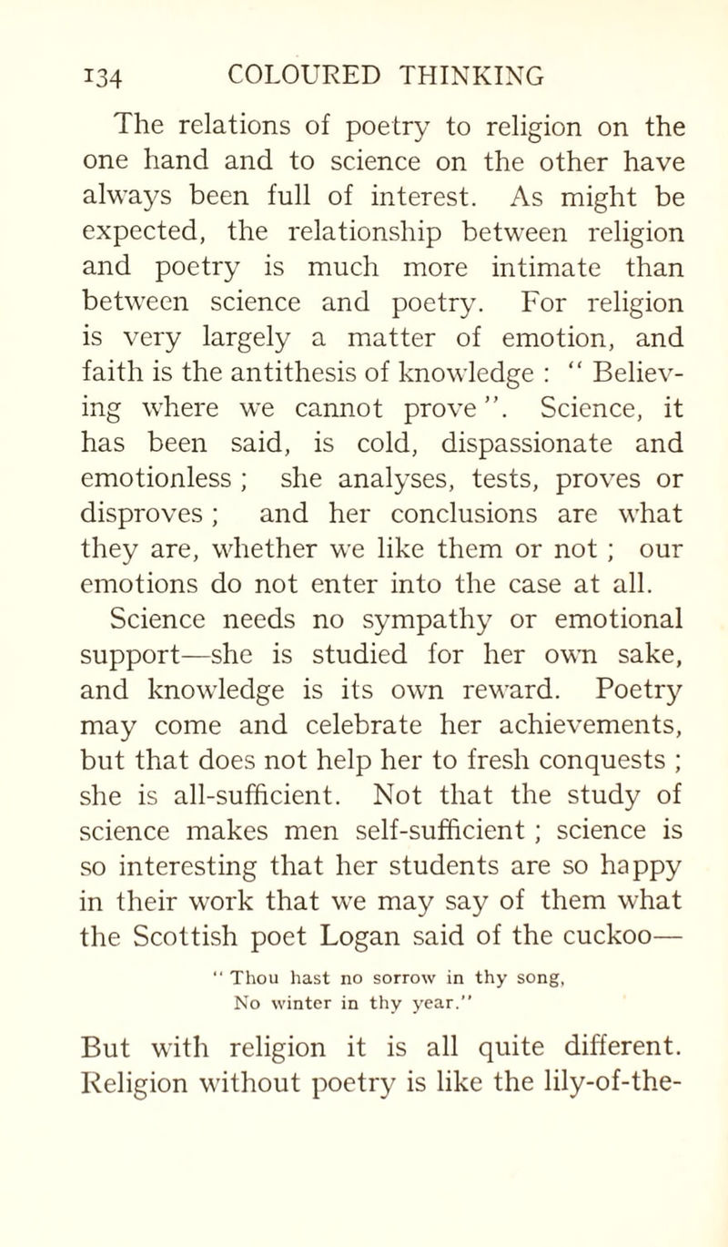 The relations of poetry to religion on the one hand and to science on the other have alwa37s been full of interest. As might be expected, the relationship between religion and poetry is much more intimate than between science and poetry. For religion is very largely a matter of emotion, and faith is the antithesis of knowledge : “ Believ¬ ing where we cannot prove ”. Science, it has been said, is cold, dispassionate and emotionless ; she anal^^ses, tests, proves or disproves; and her conclusions are what they are, whether we like them or not ; our emotions do not enter into the case at all. Science needs no sympathy or emotional support—she is studied for her own sake, and knowledge is its own reward. Poetry may come and celebrate her achievements, but that does not help her to fresh conquests ; she is all-sufficient. Not that the study of science makes men self-sufficient; science is so interesting that her students are so happy in their work that we may say of them what the Scottish poet Logan said of the cuckoo— “ Thou hast no sorrow in thy song, No winter in thy year.” But with religion it is all quite different. Religion without poetry is like the lily-of-the-