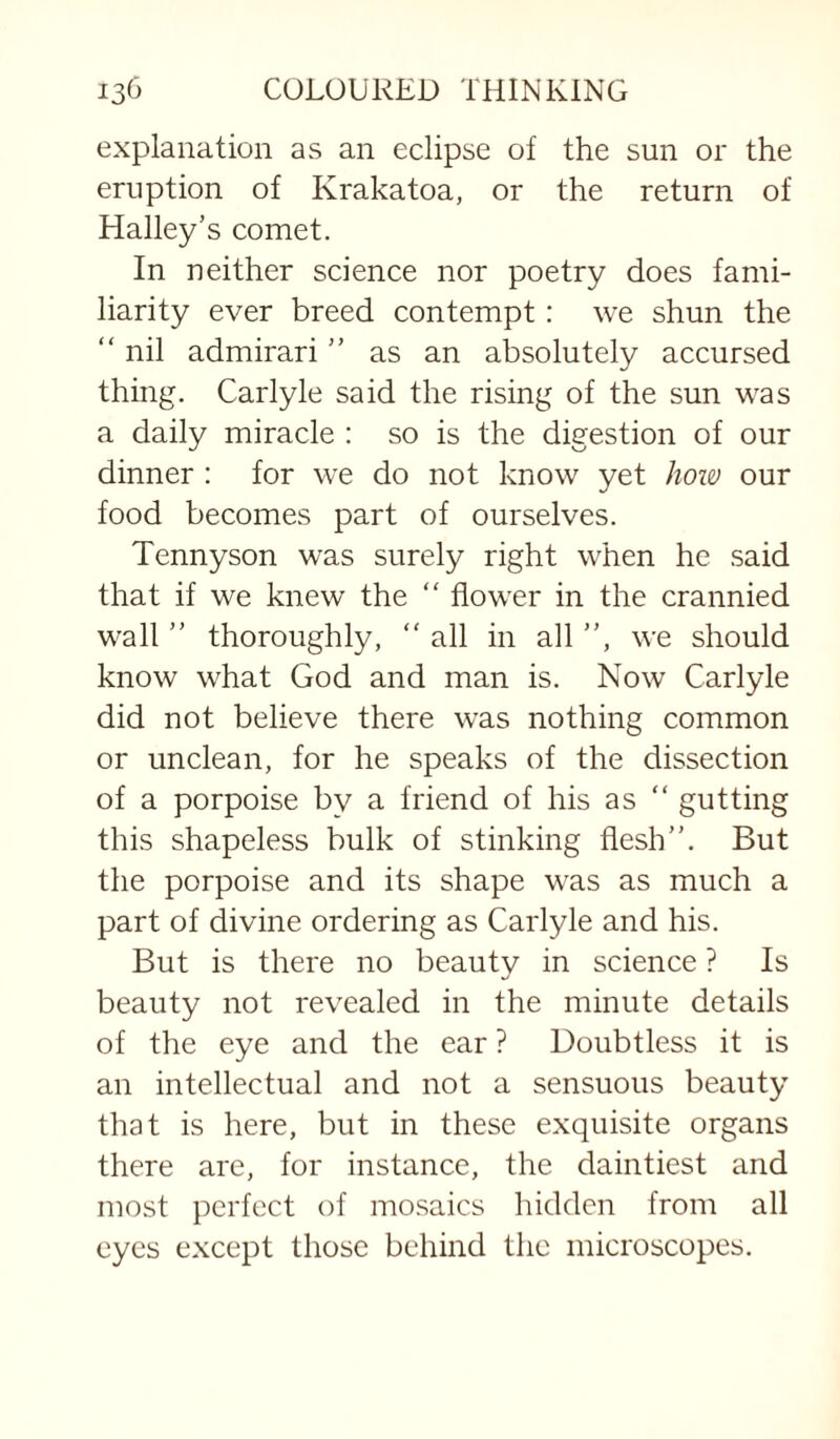 explanation as an eclipse of the sun or the eruption of Krakatoa, or the return of Halley’s comet. In neither science nor poetry does fami¬ liarity ever breed contempt: we shun the “ nil admirari ” as an absolutely accursed thing, Carlyle said the rising of the sun was a daily miracle : so is the digestion of our dinner : for we do not know yet how our food becomes part of ourselves. Tennyson was surely right when he said that if we knew the “ flower in the crannied wall ” thoroughly,  all in all ”, we should know what God and man is. Now Carlyle did not believe there was nothing common or unclean, for he speaks of the dissection of a porpoise by a friend of his as ” gutting this shapeless bulk of stinking flesh”. But the porpoise and its shape was as much a part of divine ordering as Carlyle and his. But is there no beauty in science ? Is beauty not revealed in the minute details of the eye and the ear ? Doubtless it is an intellectual and not a sensuous beauty that is here, but in these exquisite organs there are, for instance, the daintiest and most perfect of mosaics hidden from all eyes except those behind the microscopes.