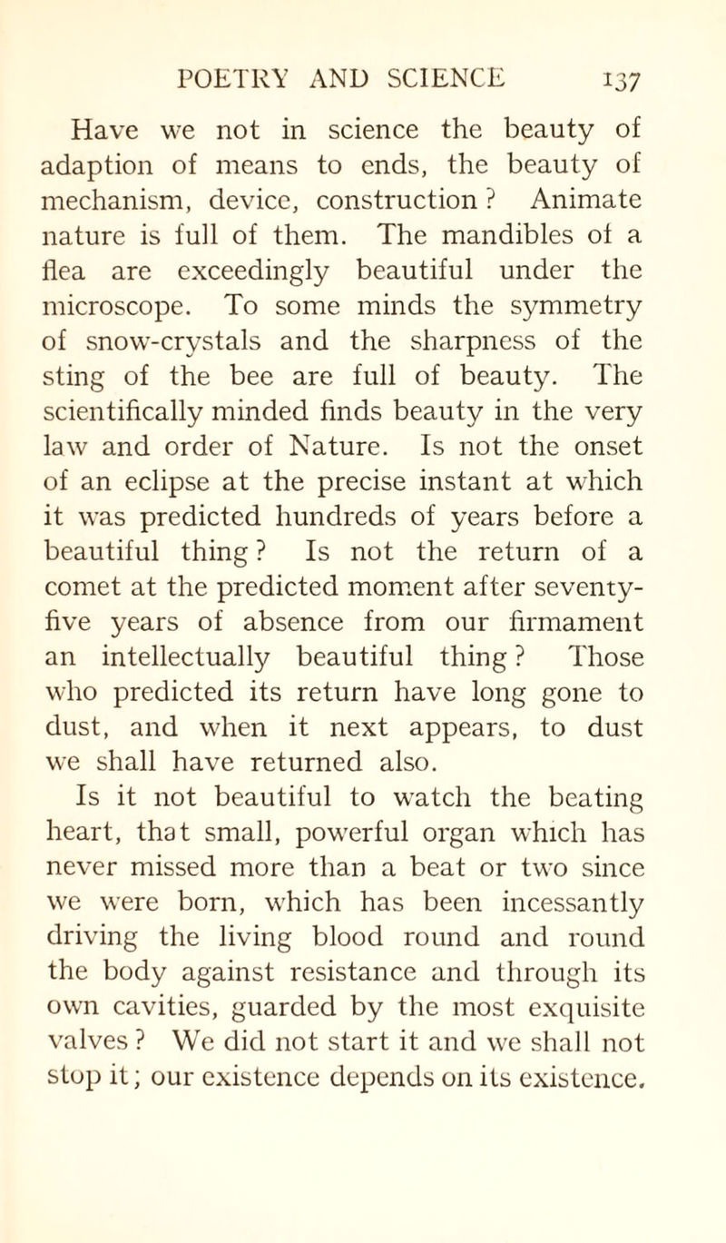 Have vve not in science the beauty of adaption of means to ends, the beauty of mechanism, device, construction ? Animate nature is full of them. The mandibles of a flea are exceedingly beautiful under the microscope. To some minds the symmetry of snow-crystals and the sharpness of the sting of the bee are full of beauty. The scientifically minded finds beauty in the very law and order of Nature. Is not the onset of an eclipse at the precise instant at which it was predicted hundreds of years before a beautiful thing ? Is not the return of a comet at the predicted moment after seventy- five years of absence from our firmament an intellectually beautiful thing ? Those who predicted its return have long gone to dust, and when it next appears, to dust we shall have returned also. Is it not beautiful to watch the beating heart, that small, powerful organ which has never missed more than a beat or two since we were born, which has been incessantly driving the living blood round and round the body against resistance and through its own cavities, guarded by the most exquisite valves ? We did not start it and we shall not stop it; our existence depends on its existence.