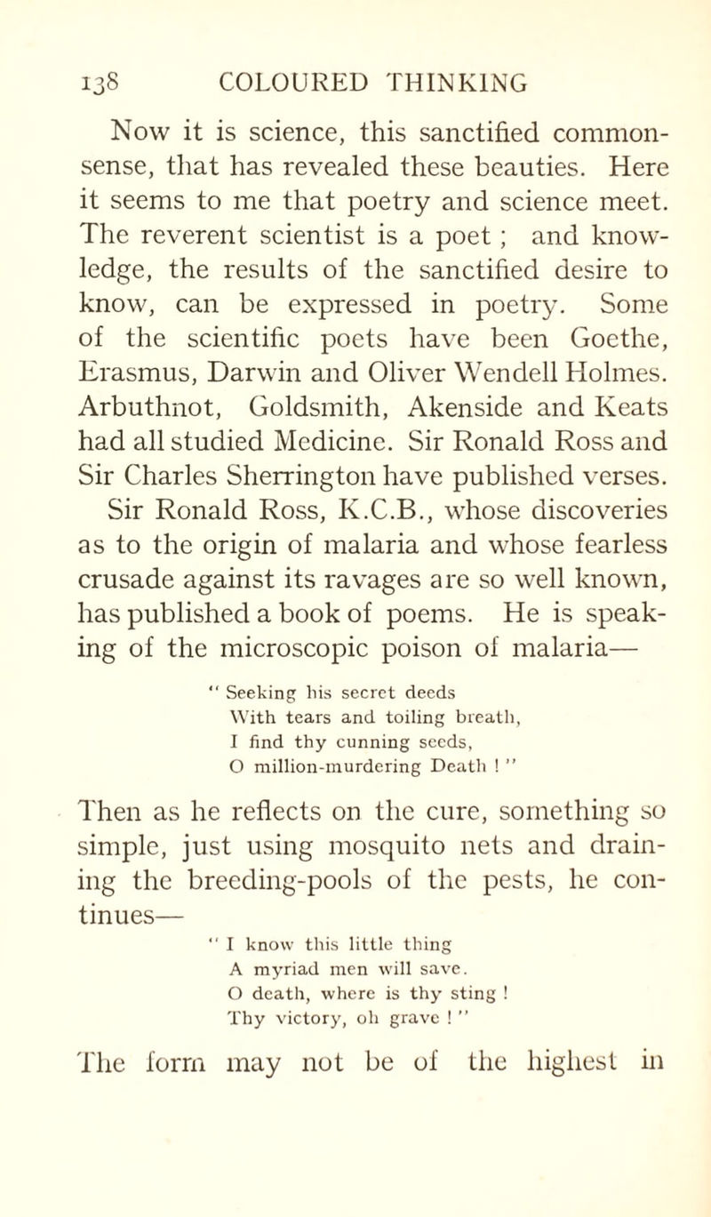 Now it is science, this sanctified common- sense, that has revealed these beauties. Here it seems to me that poetry and science meet. The reverent scientist is a poet; and know¬ ledge, the results of the sanctified desire to know, can be expressed in poetry. Some of the scientific poets have been Goethe, Erasmus, Darwin and Oliver Wendell Holmes. Arbuthnot, Goldsmith, Akenside and Keats had all studied Medicine. Sir Ronald Ross and Sir Charles Sherrington have published verses. Sir Ronald Ross, K.C.B., whose discoveries as to the origin of malaria and whose fearless crusade against its ravages are so well known, has published a book of poems. He is speak¬ ing of the microscopic poison of malaria—  Seeking liis secret deeds With tears and toiling breath, I find thy cunning seeds, O million-murdering Death ! ” Then as he reflects on the cure, something so simple, just using mosquito nets and drain¬ ing the breeding-pools of the pests, he con¬ tinues—  I know this little thing A myriad men will save. O death, where is thy sting ! Thy victory, oh grave ! ” The form may not be of the highest in