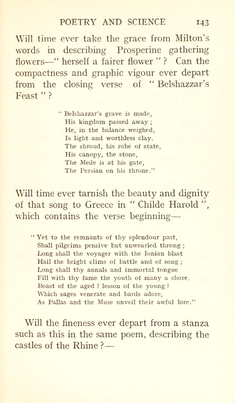 Will time ever take the grace from Milton’s words in describing Prosperine gathering flowers—“ herself a fairer flower ” ? Can the compactness and graphic vigour ever depart from the closing verse of “ Belshazzar’s Feast ” ? “ Belshazzar’s grave is made, His kingdom passed away ; He, in the balance weighed, Is light and w'orthless clay. The shroud, his robe of state. His canopy, the stone. The Mede is at his gate. The Persian on his throne.” Will time ever tarnish the beauty and dignity of that song to Greece in “ Childe Harold ”, which contains the verse beginnings— ” Yet to the remnants of thy splendour past, Shall pilgrims pensive but unwearied throng ; Long shall the voyager with the Ionian blast Hail the bright clime of battle and of song ; Long shall thy annals and immortal tongue Fill with thy fame the youth of many a shore. Boast of the aged ! lesson of the young ! Which sages venerate and bards adore. As Pallas and the Muse unveil their awful lore.” Will the fineness ever depart from a stanza such as this in the same poem, describing the castles of the Rhine ? —