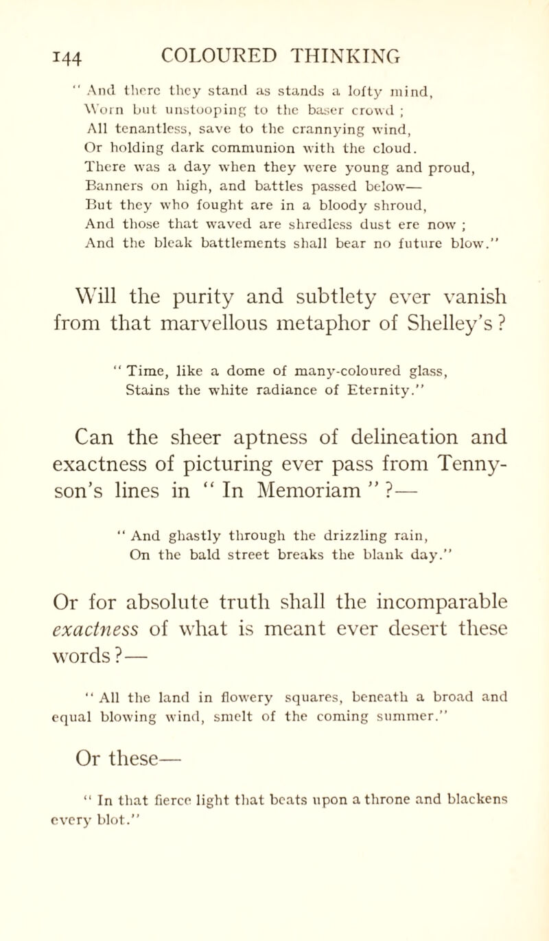 ‘ Aiul there llicy stand as stands a lofty mind. Worn but iinstooping to the baser crowd ; All tcnantless, save to the crannying wind, Or holding dark communion with the cloud. There was a day when they were young and proud, Banners on high, and battles passed below— But they who fought are in a bloody shroud. And those that waved are shredless dust ere now ; And the bleak battlements shall bear no future blow.” Will the purity and subtlety ever vanish from that marvellous metaphor of Shelley’s ? ” Time, like a dome of many-coloured glass, Stains the white radiance of Eternity.” Can the sheer aptness of delineation and exactness of picturing ever pass from Tenny¬ son’s lines in “ In Memoriam ” ?— “ And ghastly through the drizzling rain. On the bald street breaks the blank day.” Or for absolute truth shall the incomparable exactness of what is meant ever desert these words ?— ” All the land in flowery squares, beneath a broad and equal blowing wind, smelt of the coming summer.” Or these— “ In that fierce light that beats upon a throne and blackens every blot.”
