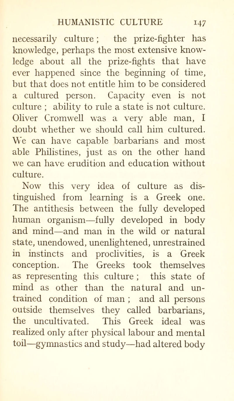 necessarily culture; the prize-hghter has knowledge, perhaps the most extensive know¬ ledge about all the prize-fights that have ever happened since the beginning of time, but that does not entitle him to be considered a cultured person. Capacity even is not culture ; ability to rule a state is not culture. Oliver Cromw'ell was a very able man, I doubt whether we should call him cultured. We can have capable barbarians and most able Philistines, just as on the other hand we can have erudition and education without culture. Now this very idea of culture as dis¬ tinguished from learning is a Greek one. The antithesis between the fully developed human organism—fully developed in body and mind—and man in the wild or natural state, unendowed, unenlightened, unrestrained in instincts and proclivities, is a Greek conception. The Greeks took themselves as representing this culture ; this state of mind as other than the natural and un¬ trained condition of man ; and all persons outside themselves they called barbarians, the uncultivated. This Greek ideal was realized only after physical labour and mental toil—gymnastics and study—had altered body