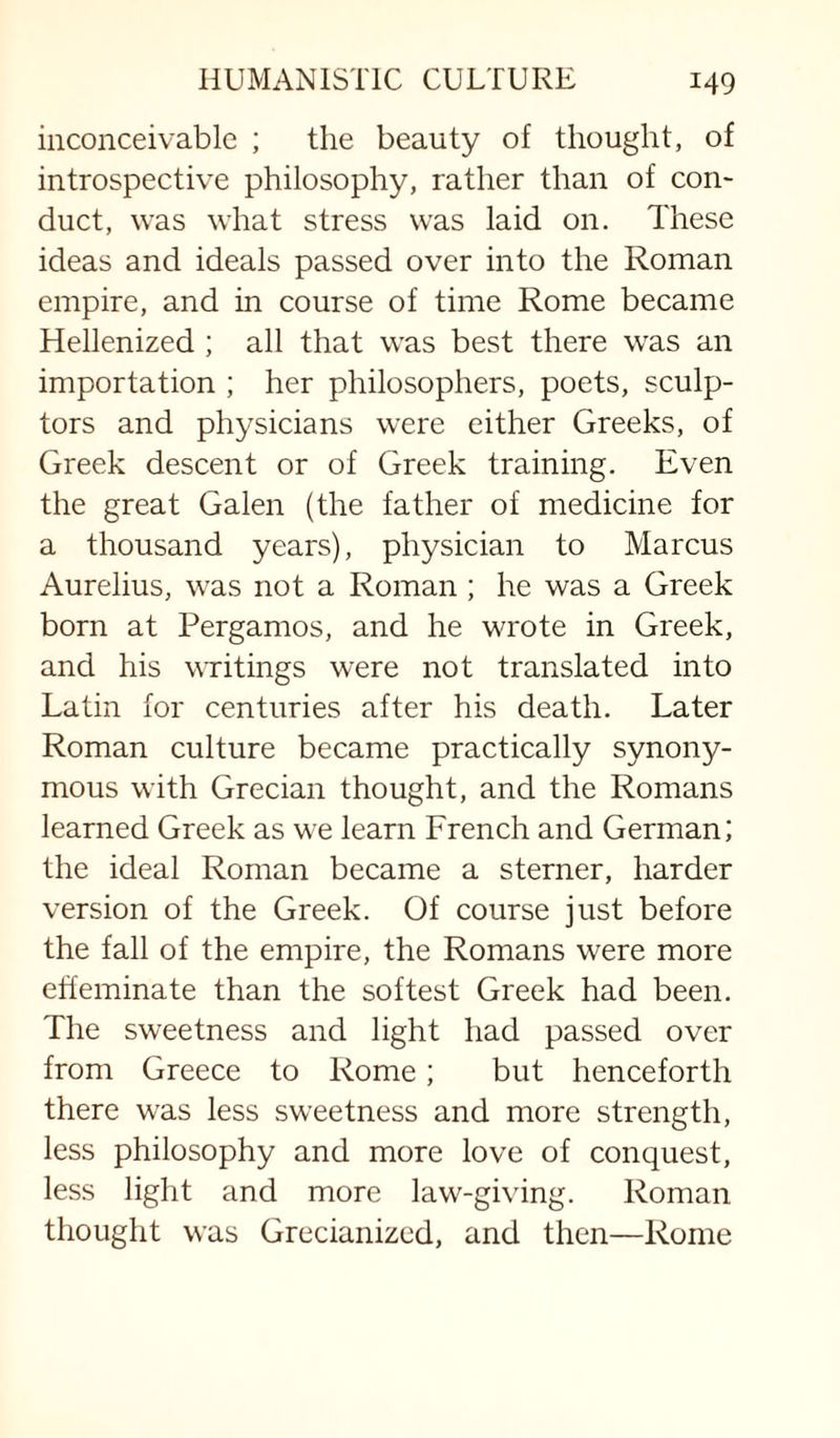 inconceivable ; the beauty of thought, of introspective philosophy, rather than of con¬ duct, was what stress was laid on. These ideas and ideals passed over into the Roman empire, and in course of time Rome became Hellenized ; all that was best there was an importation ; her philosophers, poets, sculp¬ tors and physicians were either Greeks, of Greek descent or of Greek training. Even the great Galen (the father of medicine for a thousand years), physician to Marcus Aurelius, was not a Roman ; he was a Greek born at Pergamos, and he wrote in Greek, and his writings were not translated into Latin for centuries after his death. Later Roman culture became practically synony¬ mous with Grecian thought, and the Romans learned Greek as we learn French and German; the ideal Roman became a sterner, harder version of the Greek. Of course just before the fall of the empire, the Romans were more effeminate than the softest Greek had been. The sweetness and light had passed over from Greece to Rome; but henceforth there was less sweetness and more strength, less philosophy and more love of conquest, less light and more law-giving. Roman thought was Grecianizcd, and then—Rome