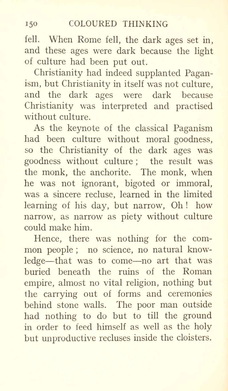 fell. When Rome fell, the dark ages set in, and these ages were dark because the light of culture had been put out. Christianity had indeed supplanted Pagan¬ ism, but Christianity in itself was not culture, and the dark ages were dark because Christianity was interpreted and practised without culture. As the keynote of the classical Paganism had been culture without moral goodness, so the Christianity of the dark ages was goodness without culture ; the result was the monk, the anchorite. The monk, when he was not ignorant, bigoted or immoral, was a sincere recluse, learned in the limited learning of his day, but narrow. Oh ! how narrow, as narrow as piety without culture could make him. Hence, there was nothing for the com¬ mon people ; no science, no natural know¬ ledge—that was to come—no art that was buried beneath the ruins of the Roman empire, almost no vital religion, nothing but the carrying out of forms and ceremonies behind stone walls. The poor man outside had nothing to do but to till the ground in order to feed himself as well as the holy but unproductive recluses inside the cloisters.