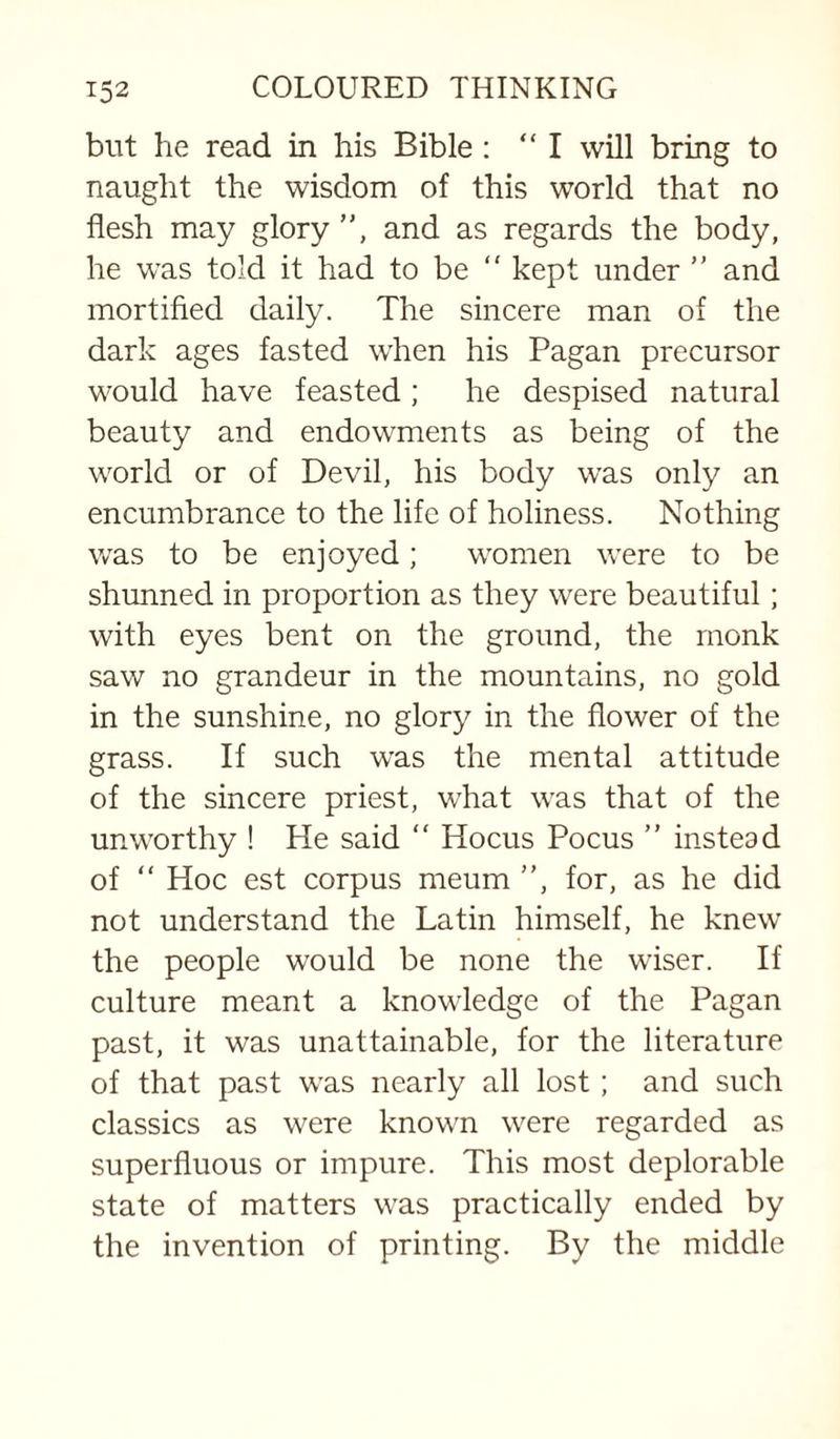 but he read in his Bible : “I will bring to naught the wisdom of this world that no flesh may glory ”, and as regards the body, he was told it had to be ” kept under ” and mortified daily. The sincere man of the dark ages fasted when his Pagan precursor would have feasted; he despised natural beauty and endowments as being of the world or of Devil, his body was only an encumbrance to the life of holiness. Nothing was to be enjoyed; women were to be shunned in proportion as they were beautiful; with eyes bent on the ground, the monk saw no grandeur in the mountains, no gold in the sunshine, no glory in the flower of the grass. If such was the mental attitude of the sincere priest, what was that of the unworthy ! He said “ Hocus Pocus ” instead of ” Hoc est corpus meum ”, for, as he did not understand the Latin himself, he knew the people would be none the wiser. If culture meant a knowledge of the Pagan past, it was unattainable, for the literature of that past was nearly all lost; and such classics as were known were regarded as superfluous or impure. This most deplorable state of matters was practically ended by the invention of printing. By the middle