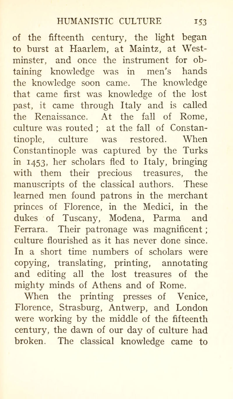 of the fifteenth century, the light began to burst at Haarlem, at Maintz, at West¬ minster, and once the instrument for ob¬ taining knowledge was in men's hands the knowledge soon came. The knowledge that came first w’as knowledge of the lost past, it came through Italy and is called the Renaissance. At the fall of Rome, culture was routed ; at the fall of Constan¬ tinople, culture w’as restored. When Constantinople w^as captured by the Turks in 1453, her scholars fled to Italy, bringing with them their precious treasures, the manuscripts of the classical authors. These learned men found patrons in the merchant princes of Florence, in the Medici, in the dukes of Tuscany, Modena, Parma and Ferrara. Their patronage was magnificent; culture flourished as it has never done since. In a short time numbers of scholars were copying, translating, printing, annotating and editing all the lost treasures of the mighty minds of Athens and of Rome. When the printing presses of Venice, Florence, Strasburg, Antwerp, and London w’ere working by the middle of the fifteenth century, the dawn of our day of culture had broken. The classical knowledge came to