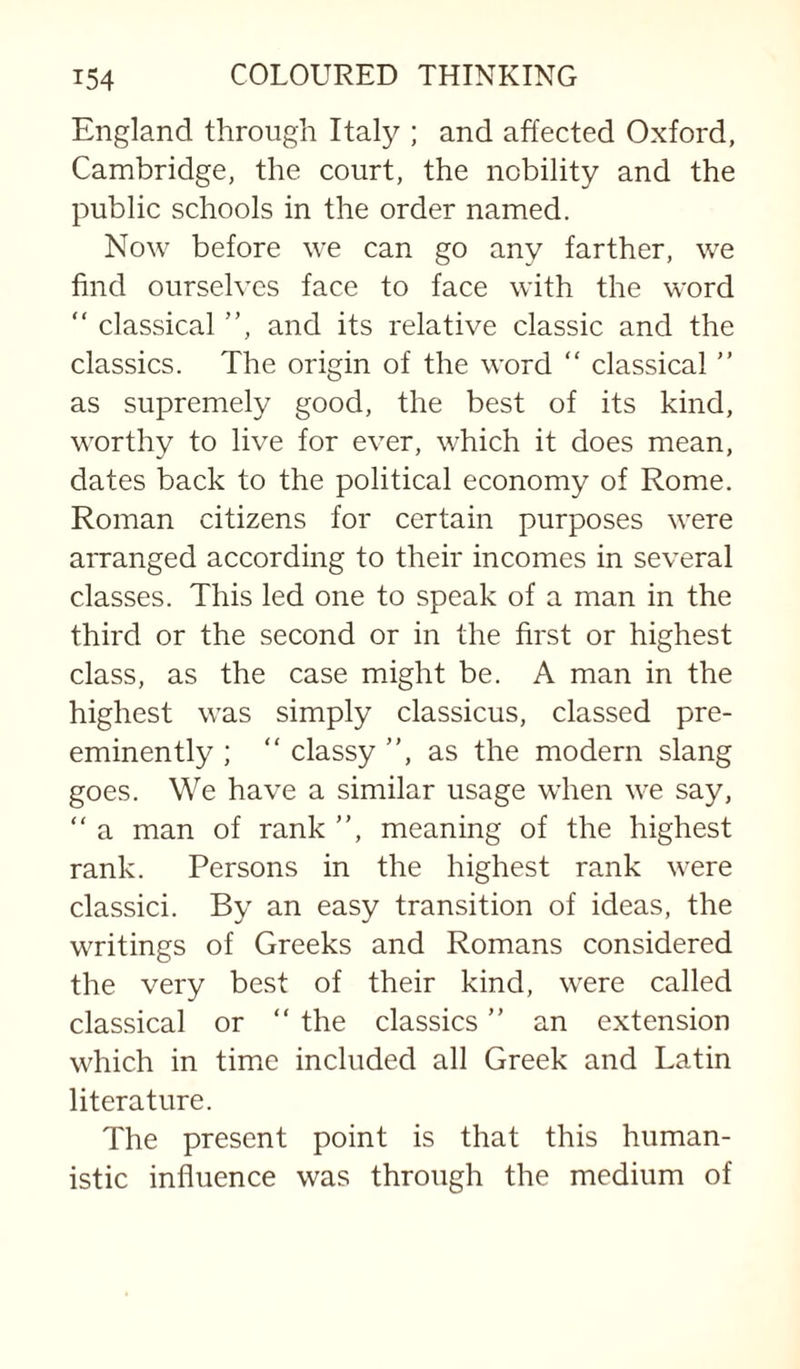 England through Italy ; and affected Oxford, Cambridge, the court, the nobility and the public schools in the order named. Now before we can go any farther, we find ourselves face to face with the word “ classical ”, and its relative classic and the classics. The origin of the word “ classical ” as supremely good, the best of its kind, worthy to live for ever, which it does mean, dates back to the political economy of Rome. Roman citizens for certain purposes were arranged according to their incomes in several classes. This led one to speak of a man in the third or the second or in the first or highest class, as the case might be. A man in the highest was simply classicus, classed pre¬ eminently ; ” classy ”, as the modern slang goes. We have a similar usage when we say, ” a man of rank ”, meaning of the highest rank. Persons in the highest rank were classici. By an easy transition of ideas, the writings of Greeks and Romans considered the very best of their kind, were called classical or ” the classics ” an extension which in time included all Greek and Latin literature. The present point is that this human¬ istic influence was through the medium of