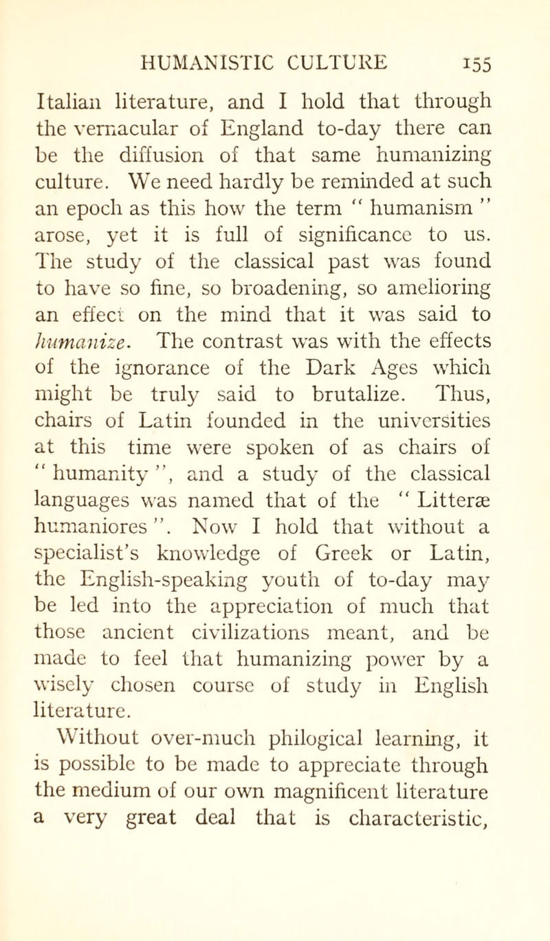 Italian literature, and I hold that through the vernacular of England to-day there can be the diffusion of that same humanizing culture. We need hardly be reminded at such an epoch as this how the term  humanism ” arose, yet it is full of significance to us. The study of the classical past was found to have so fine, so broadening, so amelioring an effeci on the mind that it was said to humanize. The contrast was with the effects of the ignorance of the Dark Ages which might be truly said to brutalize. Thus, chairs of Latin founded in the universities at this time were spoken of as chairs of  humanity ”, and a study of the classical languages was named that of the “ Litteras humaniores”. Now I hold that without a specialist’s knowledge of Greek or Latin, the English-speaking youth of to-day may be led into the appreciation of much that those ancient civilizations meant, and be made to feel that humanizing power by a wisely chosen course of study in English literature. Without over-much philogical learning, it is possible to be made to appreciate through the medium of our own magnificent literature a very great deal that is characteristic,