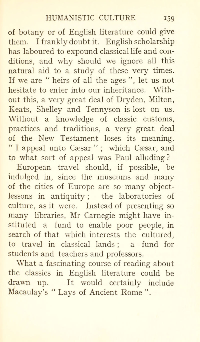 of botany or of English literature could give them. I frankly doubt it. English scholarship has laboured to expound classical life and con¬ ditions, and why should we ignore all this natural aid to a study of these very times. If we are “ heirs of all the ages ”, let us not hesitate to enter into our inheritance. With¬ out this, a very great deal of Dryden, Milton, Keats, Shelley and Tennyson is lost on us. Without a knowledge of classic customs, practices and traditions, a very great deal of the New' Testament loses its meaning. “ I appeal unto Csesar ” ; which Caesar, and to what sort of appeal w'as Paul alluding ? European travel should, if possible, be indulged in, since the museums and many of the cities of Europe are so many object- lessons in antiquity ; the laboratories of culture, as it were. Instead of presenting so many libraries, Mr Carnegie might have in¬ stituted a fund to enable poor people, in search of that wEich interests the cultured, to travel in classical lands ; a fund for students and teachers and professors. What a fascinating course of reading about the classics in English literature could be drawn up. It would certainly include Macaulay’s “ Lays of Ancient Rome”.