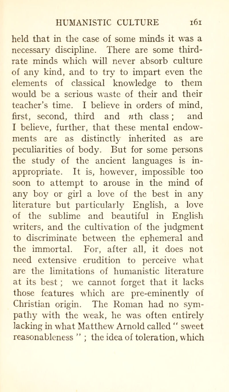 held that in the case of some minds it was a necessary discipline. There are some third- rate minds which will never absorb culture of any kind, and to try to impart even the elements of classical knowledge to them would be a serious waste of their and their teacher’s time. I believe in orders of mind, first, second, third and nth class; and I believe, further, that these mental endow¬ ments are as distinctly inherited as are peculiarities of body. But for some persons the study of the ancient languages is in¬ appropriate. It is, however, impossible too soon to attempt to arouse in the mind of any boy or girl a love of the best in any literature but particularly English, a love of the sublime and beautiful in English writers, and the cultivation of the judgment to discriminate between the ephemeral and the immortal. For, after all, it does not need extensive erudition to perceive what are the limitations of humanistic literature at its best; we cannot forget that it lacks those features which are pre-eminently of Christian origin. The Roman had no sym¬ pathy with the weak, he was often entirely lacking in what Matthew Arnold called  sweet reasonableness ” ; the idea of toleration, which