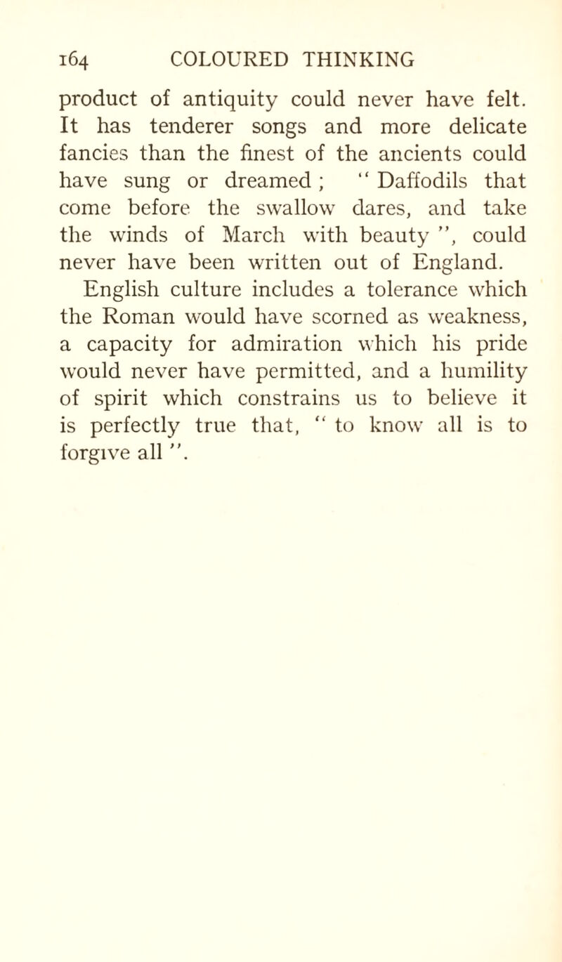 product of antiquity could never have felt. It has tenderer songs and more delicate fancies than the finest of the ancients could have sung or dreamed ; “ Daffodils that come before the swallow dares, and take the winds of March with beauty ”, could never have been written out of England. English culture includes a tolerance which the Roman would have scorned as weakness, a capacity for admiration which his pride would never have permitted, and a humility of spirit which constrains us to believe it is perfectly true that, “ to know all is to forgive all ”.