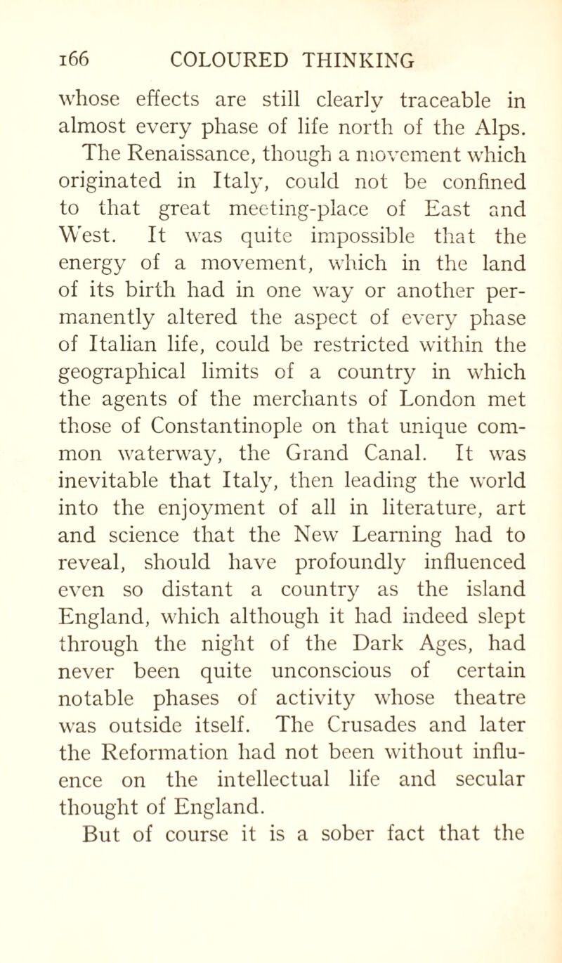 whose effects are still clearly traceable in almost every phase of life north of the Alps. The Renaissance, though a movement which originated in Italy, could not be confined to that great meeting-place of East and West. It was quite impossible that the energy of a movement, which in the land of its birth had in one way or another per¬ manently altered the aspect of every phase of Italian life, could be restricted within the geographical limits of a country in which the agents of the merchants of London met those of Constantinople on that unique com¬ mon waterway, the Grand Canal. It was inevitable that Italy, then leading the world into the enjoyment of all in literature, art and science that the New Learning had to reveal, should have profoundly influenced even so distant a country as the island England, which although it had indeed slept through the night of the Dark Ages, had never been quite unconscious of certain notable phases of activity whose theatre was outside itself. The Crusades and later the Reformation had not been without influ¬ ence on the intellectual life and secular thought of England. But of course it is a sober fact that the