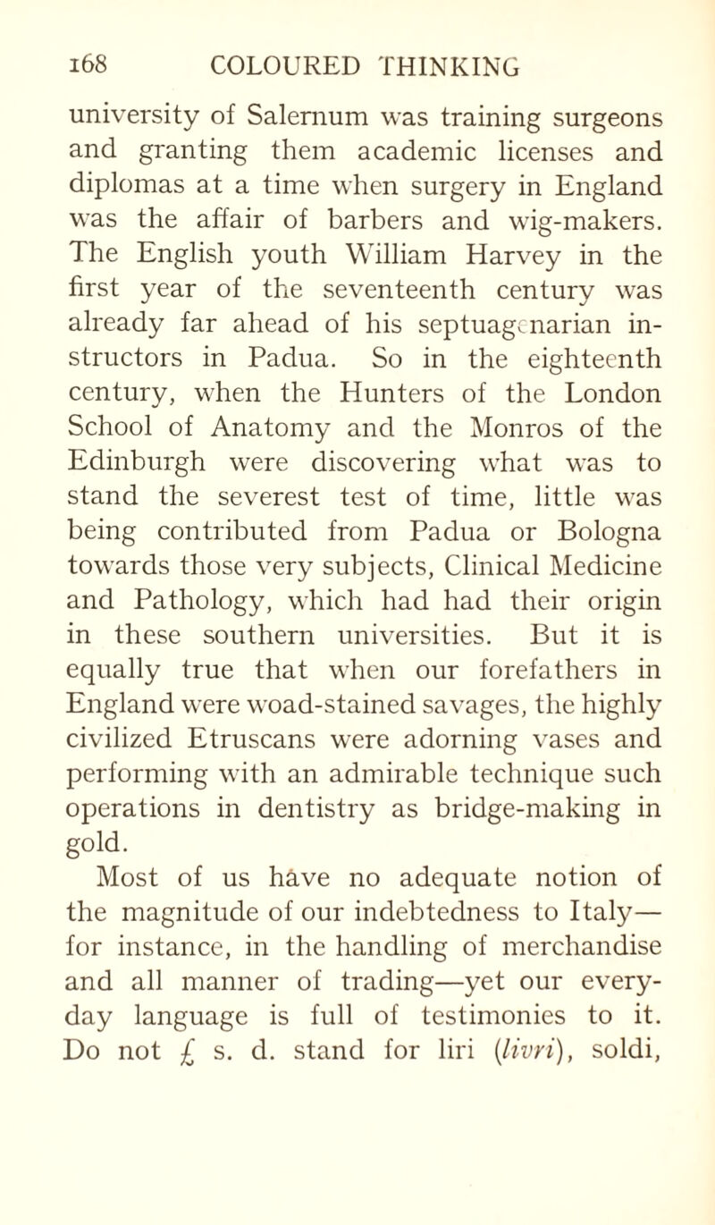 university of Salernum was training surgeons and granting them academic licenses and diplomas at a time when surgery in England was the affair of barbers and wig-makers. The English youth William Harvey in the first year of the seventeenth century was already far ahead of his septuagenarian in¬ structors in Padua. So in the eighteenth century, when the Hunters of the London School of Anatomy and the Monros of the Edinburgh were discovering what was to stand the severest test of time, little was being contributed from Padua or Bologna towards those very subjects. Clinical Medicine and Pathology, which had had their origin in these southern universities. But it is equally true that when our forefathers in England were woad-stained savages, the highly civilized Etruscans were adorning vases and performing with an admirable technique such operations in dentistry as bridge-making in gold. Most of us have no adequate notion of the magnitude of our indebtedness to Italy— for instance, in the handling of merchandise and all manner of trading—yet our every¬ day language is full of testimonies to it. Do not £ s. d. stand for liri {livri), soldi.