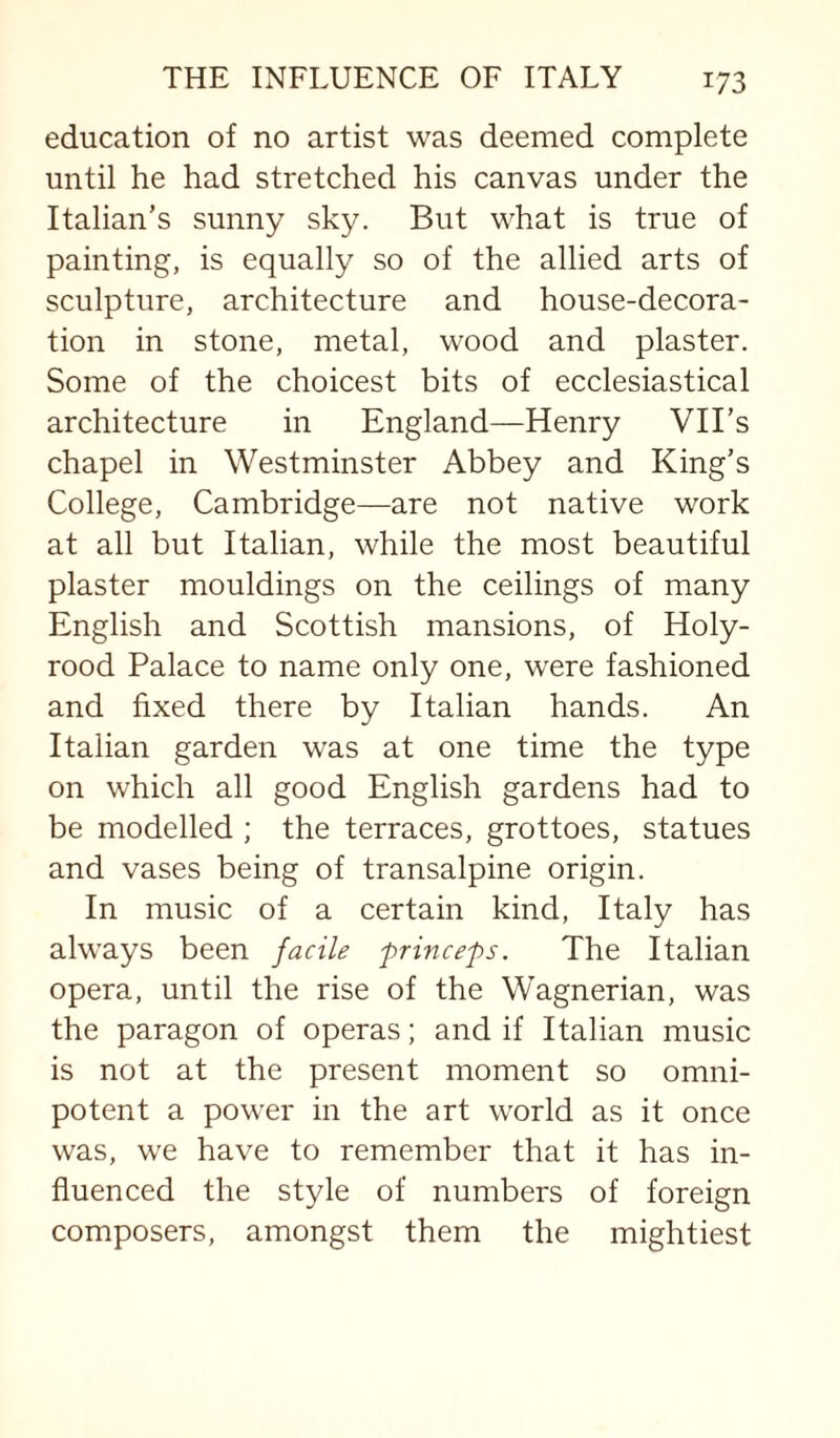 education of no artist was deemed complete until he had stretched his canvas under the Italian’s sunny sky. But what is true of painting, is equally so of the allied arts of sculpture, architecture and house-decora¬ tion in stone, metal, wood and plaster. Some of the choicest bits of ecclesiastical architecture in England—Henry VII’s chapel in Westminster Abbey and King’s College, Cambridge—are not native work at all but Italian, while the most beautiful plaster mouldings on the ceilings of many English and Scottish mansions, of Holy- rood Palace to name only one, were fashioned and fixed there by Italian hands. An Italian garden was at one time the type on which all good English gardens had to be modelled ; the terraces, grottoes, statues and vases being of transalpine origin. In music of a certain kind, Italy has always been facile prince'ps. The Italian opera, until the rise of the Wagnerian, was the paragon of operas; and if Italian music is not at the present moment so omni¬ potent a power in the art world as it once was, we have to remember that it has in¬ fluenced the style of numbers of foreign composers, amongst them the mightiest