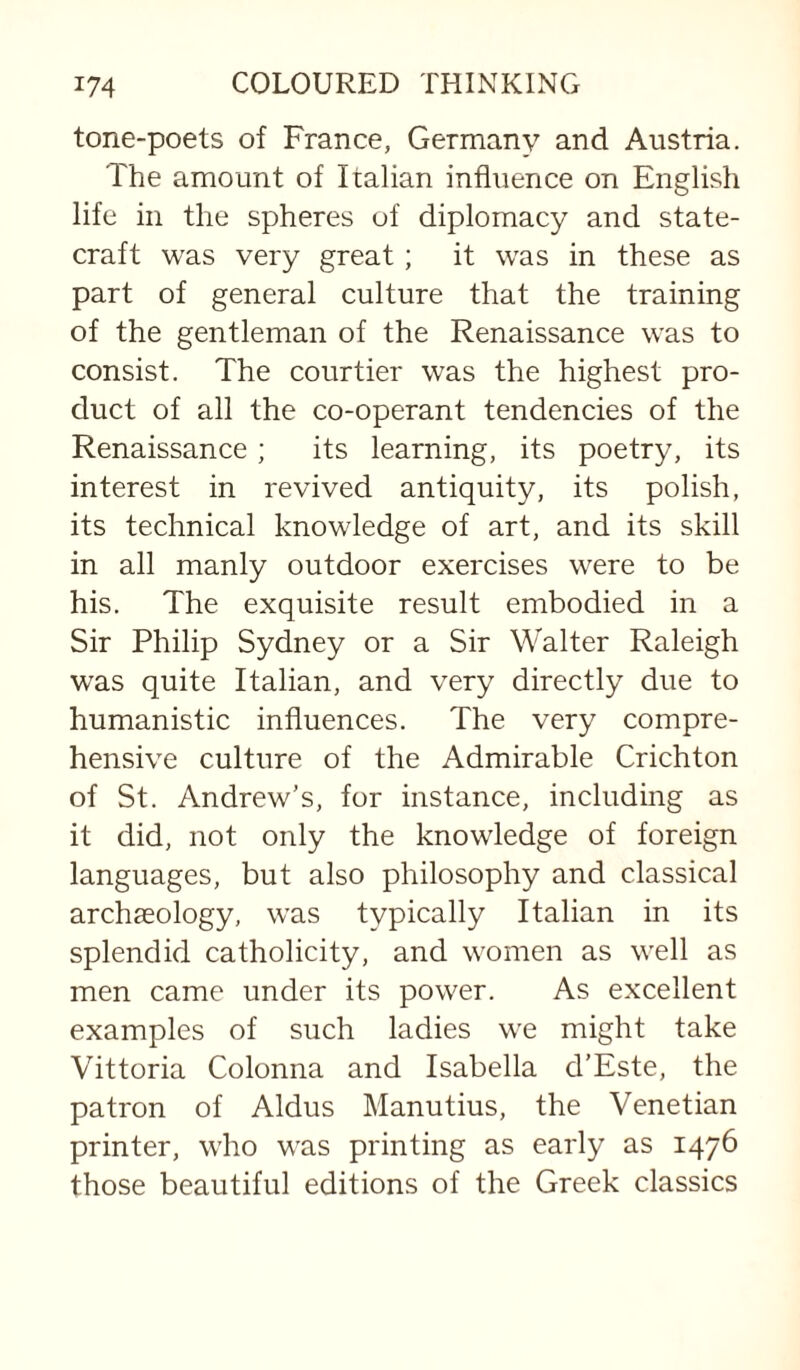 tone-poets of France, Germany and Austria. The amount of Italian influence on English life in the spheres of diplomacy and state¬ craft was very great; it was in these as part of general culture that the training of the gentleman of the Renaissance was to consist. The courtier was the highest pro¬ duct of all the co-operant tendencies of the Renaissance; its learning, its poetry, its interest in revived antiquity, its polish, its technical knowledge of art, and its skill in all manly outdoor exercises were to be his. The exquisite result embodied in a Sir Philip Sydney or a Sir Walter Raleigh was quite Italian, and very directly due to humanistic influences. The very compre¬ hensive culture of the Admirable Crichton of St. Andrew’s, for instance, including as it did, not only the knowledge of foreign languages, but also philosophy and classical archaeology, was typically Italian in its splendid catholicity, and women as well as men came under its power. As excellent examples of such ladies we might take Vittoria Colonna and Isabella d’Este, the patron of Aldus Manutius, the Venetian printer, who was printing as early as 1476 those beautiful editions of the Greek classics