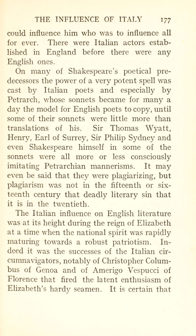 could influence him who was to influence all for ever. There were Italian actors estab¬ lished in England before there were any English ones. On many of Shakespeare’s poetical pre¬ decessors the power of a very potent spell was cast b}^ Italian poets and especially by Petrarch, whose sonnets became for many a day the model for English poets to copy, until some of their sonnets were little more than translations of his. Sir Thomas Wyatt, Henry, Earl of Surrey, Sir Philip Sydney and even Shakespeare himself in some of the sonnets were all more or less consciously imitating Petrarchian mannerisms. It may even be said that they were plagiarizing, but plagiarism was not in the fifteenth or six¬ teenth century that deadly literary sin that it is in the twentieth. The Italian influence on English literature M’as at its height during the reign of Elizabeth at a time when the national spirit was rapidly maturing towards a robust patriotism. In¬ deed it was the successes of the Italian cir¬ cumnavigators, notably of Christopher Colum¬ bus of Genoa and of Amerigo Vespucci of Florence that fired the latent enthusiasm of Elizabeth’s hardy seamen. It is certain that