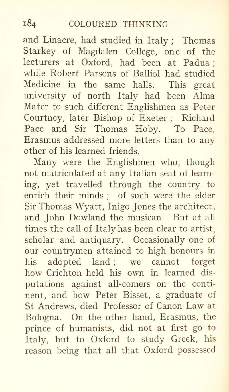 and Linacre, had studied in Italy ; Thomas Starkey of Magdalen College, one of the lecturers at Oxford, had been at Padua ; while Robert Parsons of Balliol had studied Medicine in the same halls. This great university of north Italy had been Alma Mater to such different Englishmen as Peter Courtney, later Bishop of Exeter ; Richard Pace and Sir Thomas Hoby. To Pace, Erasmus addressed more letters than to any other of his learned friends. Many were the Englishmen who, though not matriculated at any Italian seat of learn¬ ing, yet travelled through the country to enrich their minds ; of such were the elder Sir Thomas Wyatt, Inigo Jones the architect, and John Rowland the musican. But at all times the call of Italy has been clear to artist, scholar and antiquary. Occasionally one of our countrymen attained to high honours in his adopted land; we cannot forget how Crichton held his ovm in learned dis¬ putations against all-comers on the conti¬ nent, and how Peter Bisset, a graduate of St Andrews, died Professor of Canon Law at Bologna. On the other hand, Erasmus, the prince of humanists, did not at hrst go to Italy, but to Oxford to study Greek, his reason being that all that Oxford possessed