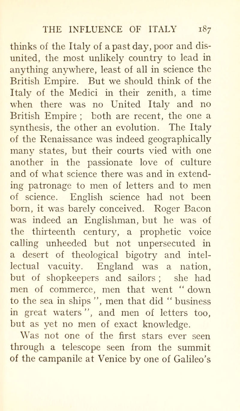 thinks of the Italy of a past day, poor and dis¬ united, the most unlikely country to lead in anything anywhere, least of all in science the British Empire. But we should think of the Italy of the Medici in their zenith, a time when there was no United Italy and no British Empire ; both are recent, the one a synthesis, the other an evolution. The Italy of the Renaissance was indeed geographically many states, but their courts vied with one another in the passionate love of culture and of what science there was and in extend¬ ing patronage to men of letters and to men of science. English science had not been born, it was barely conceived. Roger Bacon was indeed an Englishman, but he was of the thirteenth century, a prophetic voice calling unheeded but not unpersecuted in a desert of theological bigotry and intel¬ lectual vacuity. England was a nation, but of shopkeepers and sailors ; she had men of commerce, men that went “ down to the sea in ships ”, men that did ” business in great waters ”, and men of letters too, but as yet no men of exact knowledge. Was not one of the first stars ever seen through a telescope seen from the summit of the campanile at Venice by one of Galileo’s