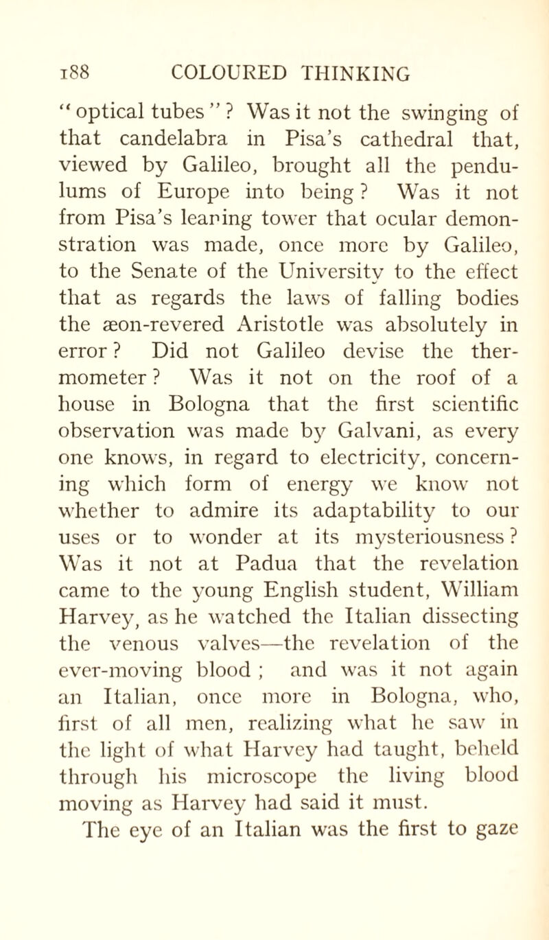 “ optical tubes ” ? Was it not the swinging of that candelabra in Pisa’s cathedral that, viewed by Galileo, brought all the pendu¬ lums of Europe into being ? Was it not from Pisa’s leaning tower that ocular demon¬ stration was made, once more by Galileo, to the Senate of the University to the effect that as regards the laws of falling bodies the aeon-revered Aristotle was absolutely in error ? Did not Galileo devise the ther¬ mometer ? Was it not on the roof of a house in Bologna that the first scientific observation was made by Galvani, as every one knows, in regard to electricity, concern¬ ing which form of energy we know not whether to admire its adaptability to our uses or to wonder at its mysteriousness ? W as it not at Padua that the revelation came to the young English student, William Harvey, as he watched the Italian dissecting the venous valves—the revelation of the ever-moving blood ; and was it not again an Italian, once more in Bologna, who, first of all men, realizing what he saw in the light of what Harvey had taught, beheld through his microscope the living blood moving as Harvey had said it must. The eye of an Italian was the first to gaze