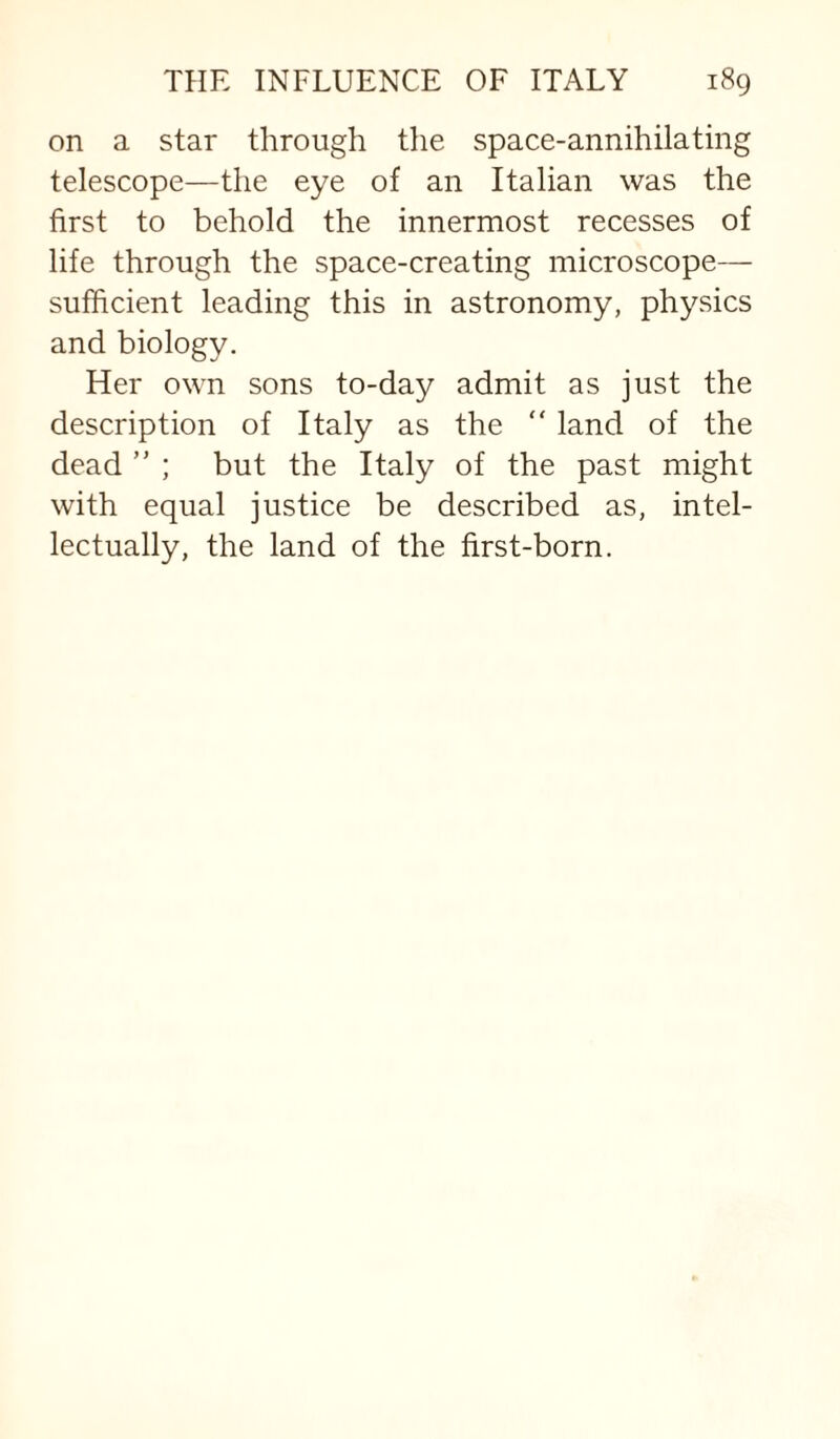 on a star through the space-annihilating telescope—the eye of an Italian was the first to behold the innermost recesses of life through the space-creating microscope— sufficient leading this in astronomy, physics and biology. Her own sons to-day admit as just the description of Italy as the “ land of the dead ” ; but the Italy of the past might with equal justice be described as, intel¬ lectually, the land of the first-born.