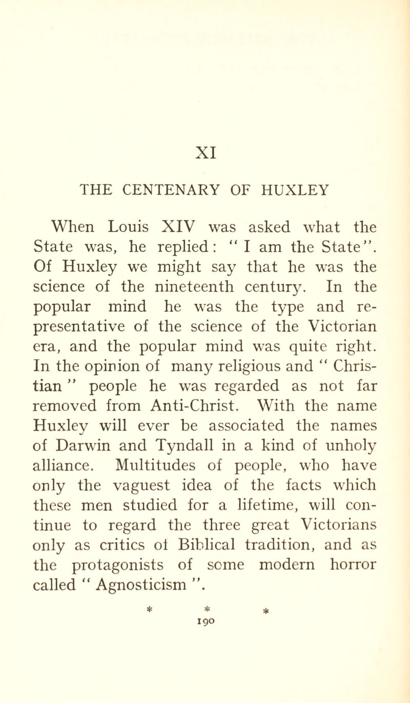 XI THE CENTENARY OF HUXLEY When Louis XIV was asked what the State was, he replied: “ I am the State”. Of Huxley we might say that he was the science of the nineteenth century. In the popular mind he was the type and re¬ presentative of the science of the Victorian era, and the popular mind was quite right. In the opinion of many religious and ” Chris¬ tian ” people he was regarded as not far removed from Anti-Christ. With the name Huxley will ever be associated the names of Darwin and Tyndall in a kind of unholy alliance. Multitudes of people, who have only the vaguest idea of the facts which these men studied for a lifetime, will con¬ tinue to regard the three great Victorians only as critics ol Biblical tradition, and as the protagonists of some modern horror called ” Agnosticism :(£ ^