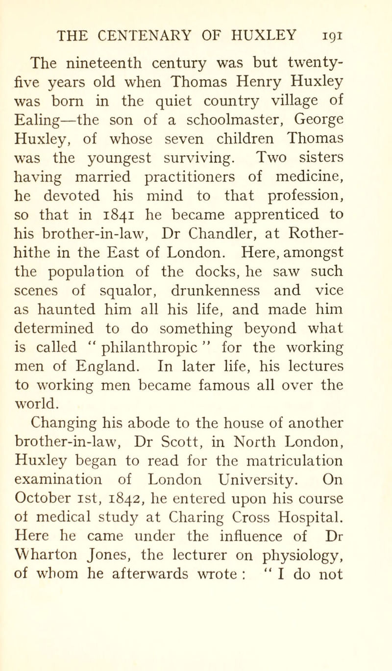 The nineteenth century was but twenty- five years old when Thomas Henry Huxley was bom in the quiet country village of Ealing—the son of a schoolmaster, George Huxley, of whose seven children Thomas was the youngest surviving. Two sisters having married practitioners of medicine, he devoted his mind to that profession, so that in 1841 he became apprenticed to his brother-in-law. Dr Chandler, at Rother- hithe in the East of London. Here, amongst the population of the docks, he saw such scenes of squalor, drunkenness and vice as haunted him all his life, and made him determined to do something beyond what is called “ philanthropic ” for the working men of England. In later life, his lectures to working men became famous all over the world. Changing his abode to the house of another brother-in-law. Dr Scott, in North London, Huxley began to read for the matriculation examination of London University. On October ist, 1842, he entered upon his course ot medical study at Charing Cross Hospital. Here he came under the influence of Dr Wharton Jones, the lecturer on physiology, of whom he afterwards wrote ; “ I do not